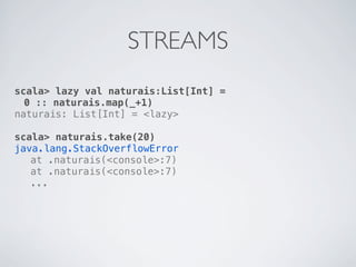 STREAMS
scala> lazy val naturais:List[Int] =
  0 :: naturais.map(_+1)
naturais: List[Int] = <lazy>

scala> naturais.take(20)
java.lang.StackOverflowError
! at .naturais(<console>:7)
! at .naturais(<console>:7)
! ...
 