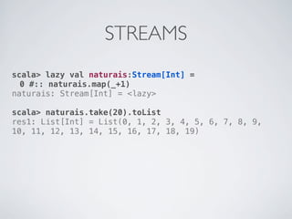 STREAMS
scala> lazy val naturais:Stream[Int] =
  0 #:: naturais.map(_+1)
naturais: Stream[Int] = <lazy>

scala> naturais.take(20).toList
res1: List[Int] = List(0, 1, 2, 3, 4, 5, 6, 7, 8, 9,
10, 11, 12, 13, 14, 15, 16, 17, 18, 19)
 