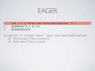 EAGER
1   val x = { throw new RuntimeException; 5 }
2   println("x + 3 =")
3   println(x+3)

Exception in thread "main" java.lang.RuntimeException
! at Test$.main(Test.scala:1)
! at Test.main(Test.scala)
 
