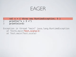 EAGER
1   val x = { throw new RuntimeException; 5 }
2   println("x + 3 =")
3   println(x+3)

Exception in thread "main" java.lang.RuntimeException
! at Test$.main(Test.scala:1)
! at Test.main(Test.scala)
 