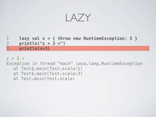 LAZY
1   lazy val x = { throw new RuntimeException; 5 }
2   println("x + 3 =")
3   println(x+3)

x + 3 =
Exception in thread "main" java.lang.RuntimeException
! at Test$.main(Test.scala:1)
! at Test$.main(Test.scala:3)
! at Test.main(Test.scala)
 