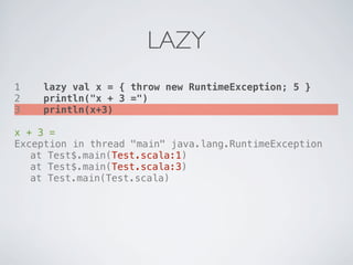 LAZY
1   lazy val x = { throw new RuntimeException; 5 }
2   println("x + 3 =")
3   println(x+3)

x + 3 =
Exception in thread "main" java.lang.RuntimeException
! at Test$.main(Test.scala:1)
! at Test$.main(Test.scala:3)
! at Test.main(Test.scala)
 