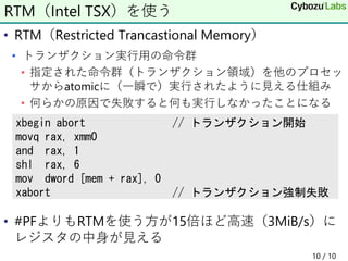 • RTM（Restricted Trancastional Memory）
• トランザクション実行用の命令群
• 指定された命令群（トランザクション領域）を他のプロセッ
サからatomicに（一瞬で）実行されたように見える仕組み
• 何らかの原因で失敗すると何も実行しなかったことになる
• #PFよりもRTMを使う方が15倍ほど高速（3MiB/s）に
レジスタの中身が見える
10 / 10
RTM（Intel TSX）を使う
xbegin abort // トランザクション開始
movq rax, xmm0
and rax, 1
shl rax, 6
mov dword [mem + rax], 0
xabort // トランザクション強制失敗
 