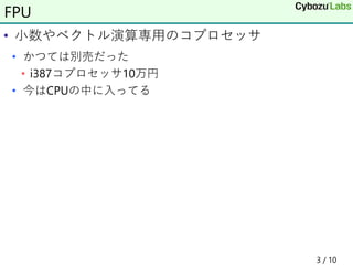 • 小数やベクトル演算専用のコプロセッサ
• かつては別売だった
• i387コプロセッサ10万円
• 今はCPUの中に入ってる
3 / 10
FPU
 