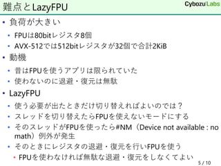 • 負荷が大きい
• FPUは80bitレジスタ8個
• AVX-512では512bitレジスタが32個で合計2KiB
• 動機
• 昔はFPUを使うアプリは限られていた
• 使わないのに退避・復元は無駄
• LazyFPU
• 使う必要が出たときだけ切り替えればよいのでは？
• スレッドを切り替えたらFPUを使えないモードにする
• そのスレッドがFPUを使ったら#NM（Device not available : no
math）例外が発生
• そのときにレジスタの退避・復元を行いFPUを使う
• FPUを使わなければ無駄な退避・復元をしなくてよい
5 / 10
難点とLazyFPU
 