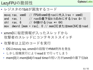 • レジスタの1bitが漏洩するコード
• xmm0に秘密情報が入ったスレッドから
攻撃者のスレッドにコンテキストスイッチ
• 攻撃者は上記のコードを実行
• OSはmovq rax, xmm0の段階で#NM例外を発生
• しかし投機実行によりreadまで行ってしまう
• mem[0]とmem[64]のread timeの短い方がxmm0の最下位bit
8 / 10
LazyFPUの脆弱性
movq rax, xmm0 // FPUのxmm0をraxに代入(rax = xmm0)
and rax, 1 // raxの最下位bitのみにする(rax &= 1)
shl rax, 6 // 64掛ける(rax *= 64)
mov dword [mem + rax], 0 // mem[0]またはmem[64]をread
 