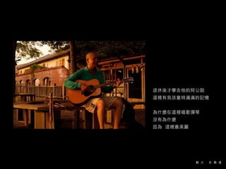 退休後才學吉他的阿公說 這裡有我孩童時滿滿的記憶 為什麼在這裡唱歌彈琴 沒有為什麼  因為  這裡最美麗 