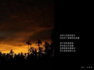 從阿公的眼神望去 我找到了最單純的美麗 我不再急著尋覓 原來真正的美麗 是要學著放慢腳步 用心感受這塊土地 
