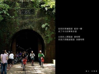 從前的草嶺隧道  搖身一變  成了今日的單車步道 以前的人開隧道  趕時間 而我只想騎進隧道  消磨時間 