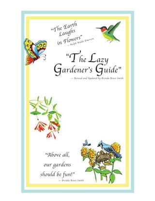 h
          Eart
    “The ughs
        La
                    s”
            lowlpehr aldo Emerso
                                 n

      i n F — Ra W


        The Lazy
              “
     Gardener’s Guide”
                      — Revised and Updated by Brenda Beust Smith


                  .
                       You may purchase your own copy
                       of Brenda B. Smith's book on CD
                       by sending a $20 check to -
                  .
                       Brenda B. Smith
                       14011 Greenranch
                       Houston, TX 77039-2103
                  .
                       Be sure to mention that you
                       learned about the book in the
                       Academy for Lifelong Learning
                       at Lone Star College-CyFair.




  “Above all,
 our gardens
should be fun!”
         — Brenda Beust Smith
 