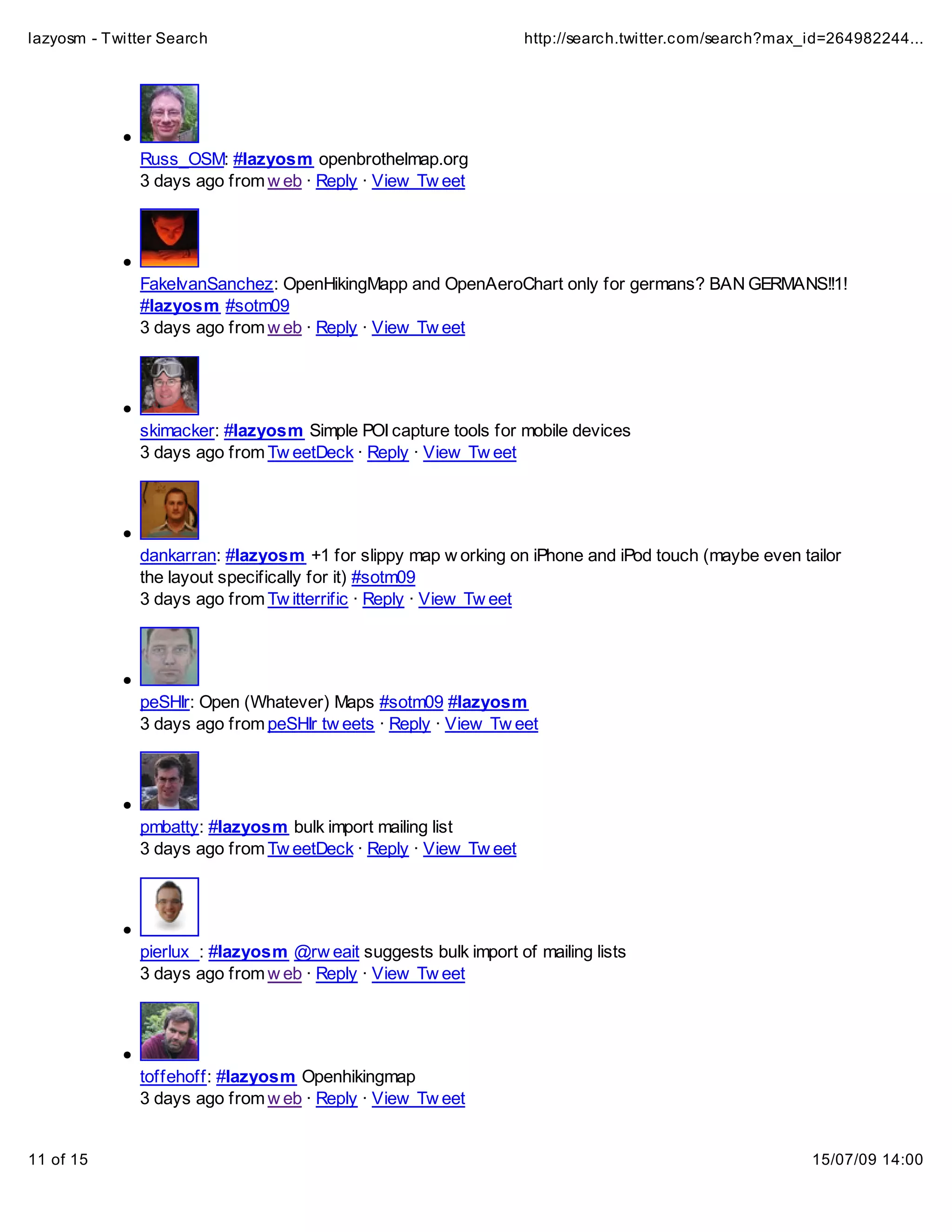 lazyosm - Twitter Search                                         http://search.twitter.com/search?max_id=264982244...




              Russ_OSM: #lazyosm openbrothelmap.org
              3 days ago from w eb · Reply · View Tw eet




              FakeIvanSanchez: OpenHikingMapp and OpenAeroChart only for germans? BAN GERMANS!!1!
              #lazyosm #sotm09
              3 days ago from w eb · Reply · View Tw eet




              skimacker: #lazyosm Simple POI capture tools for mobile devices
              3 days ago from Tw eetDeck · Reply · View Tw eet




              dankarran: #lazyosm +1 for slippy map w orking on iPhone and iPod touch (maybe even tailor
              the layout specifically for it) #sotm09
              3 days ago from Tw itterrific · Reply · View Tw eet




              peSHIr: Open (Whatever) Maps #sotm09 #lazyosm
              3 days ago from peSHIr tw eets · Reply · View Tw eet




              pmbatty: #lazyosm bulk import mailing list
              3 days ago from Tw eetDeck · Reply · View Tw eet




              pierlux_: #lazyosm @rw eait suggests bulk import of mailing lists
              3 days ago from w eb · Reply · View Tw eet




              toffehoff: #lazyosm Openhikingmap
              3 days ago from w eb · Reply · View Tw eet


11 of 15                                                                                              15/07/09 14:00
 