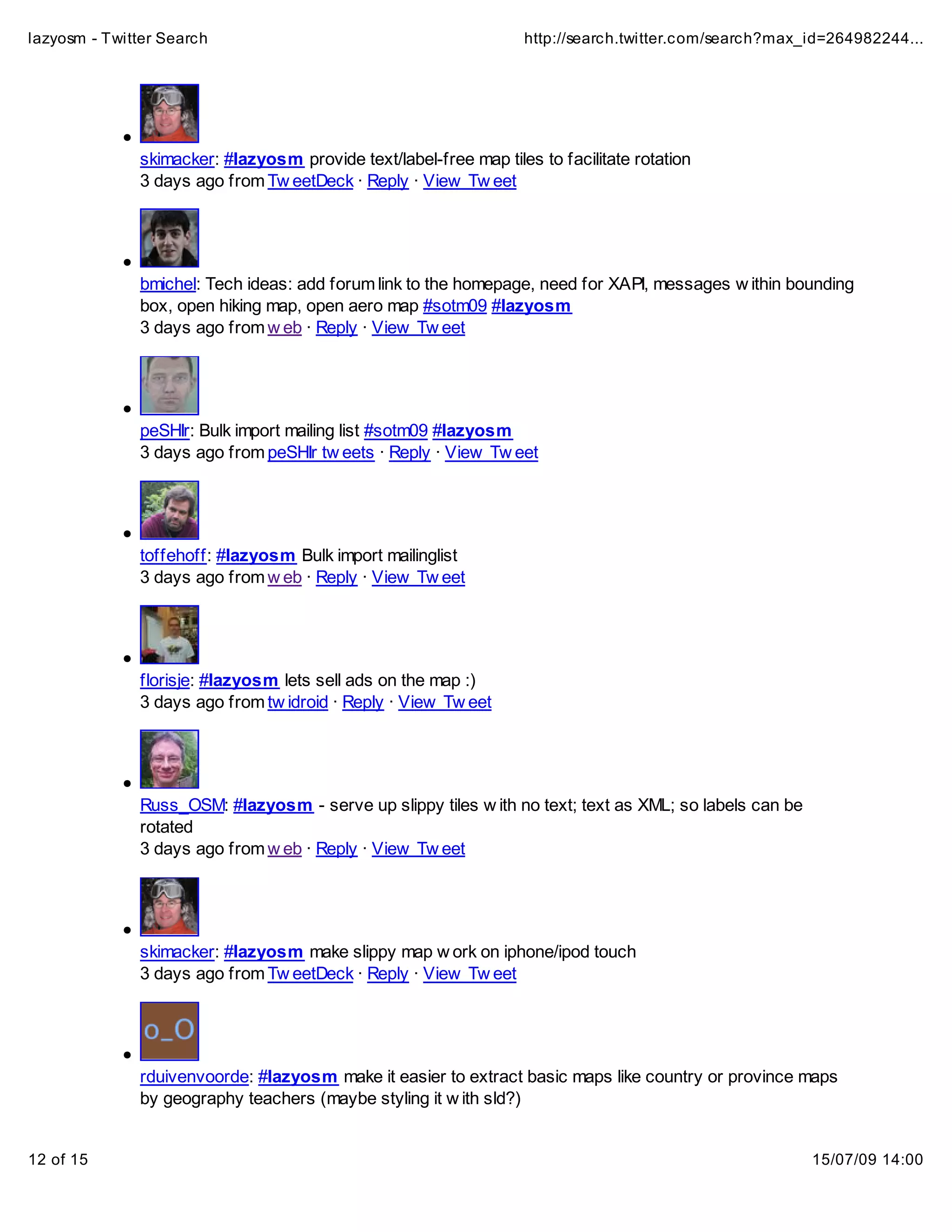 lazyosm - Twitter Search                                          http://search.twitter.com/search?max_id=264982244...




              skimacker: #lazyosm provide text/label-free map tiles to facilitate rotation
              3 days ago from Tw eetDeck · Reply · View Tw eet




              bmichel: Tech ideas: add forum link to the homepage, need for XAPI, messages w ithin bounding
              box, open hiking map, open aero map #sotm09 #lazyosm
              3 days ago from w eb · Reply · View Tw eet




              peSHIr: Bulk import mailing list #sotm09 #lazyosm
              3 days ago from peSHIr tw eets · Reply · View Tw eet




              toffehoff: #lazyosm Bulk import mailinglist
              3 days ago from w eb · Reply · View Tw eet




              florisje: #lazyosm lets sell ads on the map :)
              3 days ago from tw idroid · Reply · View Tw eet




              Russ_OSM: #lazyosm - serve up slippy tiles w ith no text; text as XML; so labels can be
              rotated
              3 days ago from w eb · Reply · View Tw eet




              skimacker: #lazyosm make slippy map w ork on iphone/ipod touch
              3 days ago from Tw eetDeck · Reply · View Tw eet




              rduivenvoorde: #lazyosm make it easier to extract basic maps like country or province maps
              by geography teachers (maybe styling it w ith sld?)


12 of 15                                                                                                15/07/09 14:00
 
