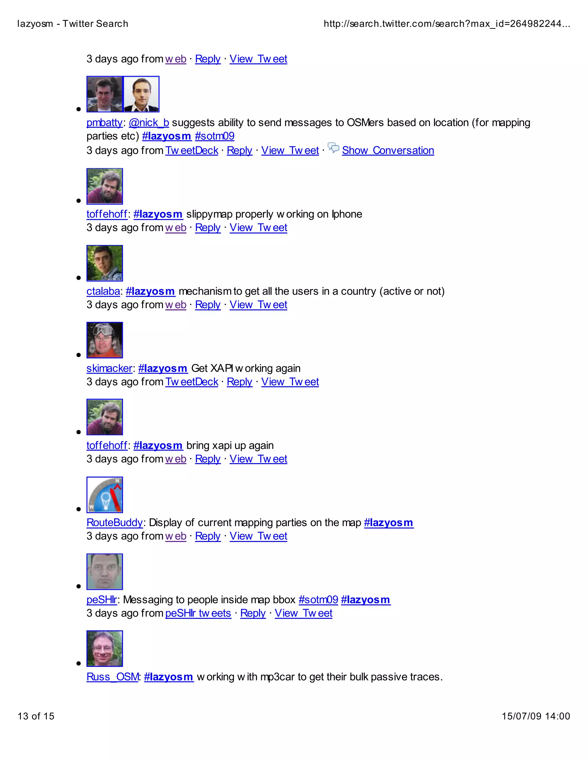lazyosm - Twitter Search                                         http://search.twitter.com/search?max_id=264982244...


              3 days ago from w eb · Reply · View Tw eet




              pmbatty: @nick_b suggests ability to send messages to OSMers based on location (for mapping
              parties etc) #lazyosm #sotm09
              3 days ago from Tw eetDeck · Reply · View Tw eet ·   Show Conversation




              toffehoff: #lazyosm slippymap properly w orking on Iphone
              3 days ago from w eb · Reply · View Tw eet




              ctalaba: #lazyosm mechanism to get all the users in a country (active or not)
              3 days ago from w eb · Reply · View Tw eet




              skimacker: #lazyosm Get XAPI w orking again
              3 days ago from Tw eetDeck · Reply · View Tw eet




              toffehoff: #lazyosm bring xapi up again
              3 days ago from w eb · Reply · View Tw eet




              RouteBuddy: Display of current mapping parties on the map #lazyosm
              3 days ago from w eb · Reply · View Tw eet




              peSHIr: Messaging to people inside map bbox #sotm09 #lazyosm
              3 days ago from peSHIr tw eets · Reply · View Tw eet




              Russ_OSM: #lazyosm w orking w ith mp3car to get their bulk passive traces.


13 of 15                                                                                              15/07/09 14:00
 