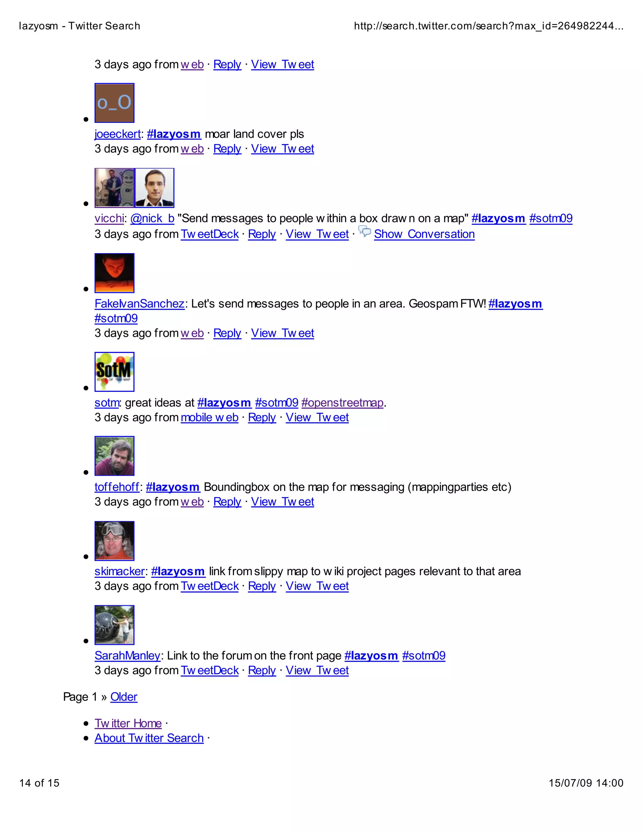 lazyosm - Twitter Search                                           http://search.twitter.com/search?max_id=264982244...


                3 days ago from w eb · Reply · View Tw eet




                joeeckert: #lazyosm moar land cover pls
                3 days ago from w eb · Reply · View Tw eet




                vicchi: @nick_b "Send messages to people w ithin a box draw n on a map" #lazyosm #sotm09
                3 days ago from Tw eetDeck · Reply · View Tw eet ·   Show Conversation




                FakeIvanSanchez: Let's send messages to people in an area. Geospam FTW! #lazyosm
                #sotm09
                3 days ago from w eb · Reply · View Tw eet




                sotm: great ideas at #lazyosm #sotm09 #openstreetmap.
                3 days ago from mobile w eb · Reply · View Tw eet




                toffehoff: #lazyosm Boundingbox on the map for messaging (mappingparties etc)
                3 days ago from w eb · Reply · View Tw eet




                skimacker: #lazyosm link from slippy map to w iki project pages relevant to that area
                3 days ago from Tw eetDeck · Reply · View Tw eet




                SarahManley: Link to the forum on the front page #lazyosm #sotm09
                3 days ago from Tw eetDeck · Reply · View Tw eet

           Page 1 » Older

                Tw itter Home ·
                About Tw itter Search ·


14 of 15                                                                                                15/07/09 14:00
 