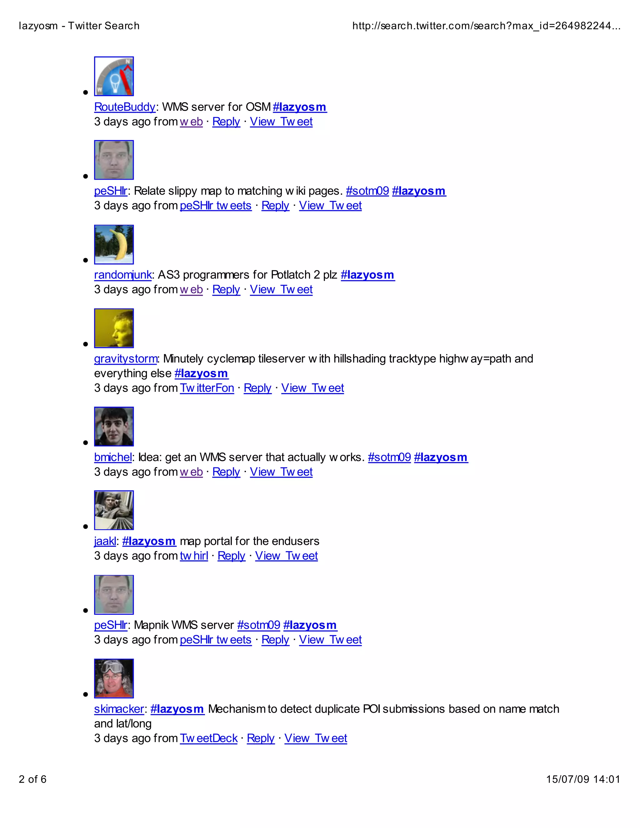 lazyosm - Twitter Search                                         http://search.twitter.com/search?max_id=264982244...




              RouteBuddy: WMS server for OSM #lazyosm
              3 days ago from w eb · Reply · View Tw eet




              peSHIr: Relate slippy map to matching w iki pages. #sotm09 #lazyosm
              3 days ago from peSHIr tw eets · Reply · View Tw eet




              randomjunk: AS3 programmers for Potlatch 2 plz #lazyosm
              3 days ago from w eb · Reply · View Tw eet




              gravitystorm: Minutely cyclemap tileserver w ith hillshading tracktype highw ay=path and
              everything else #lazyosm
              3 days ago from Tw itterFon · Reply · View Tw eet




              bmichel: Idea: get an WMS server that actually w orks. #sotm09 #lazyosm
              3 days ago from w eb · Reply · View Tw eet




              jaakl: #lazyosm map portal for the endusers
              3 days ago from tw hirl · Reply · View Tw eet




              peSHIr: Mapnik WMS server #sotm09 #lazyosm
              3 days ago from peSHIr tw eets · Reply · View Tw eet




              skimacker: #lazyosm Mechanism to detect duplicate POI submissions based on name match
              and lat/long
              3 days ago from Tw eetDeck · Reply · View Tw eet


2 of 6                                                                                                   15/07/09 14:01
 