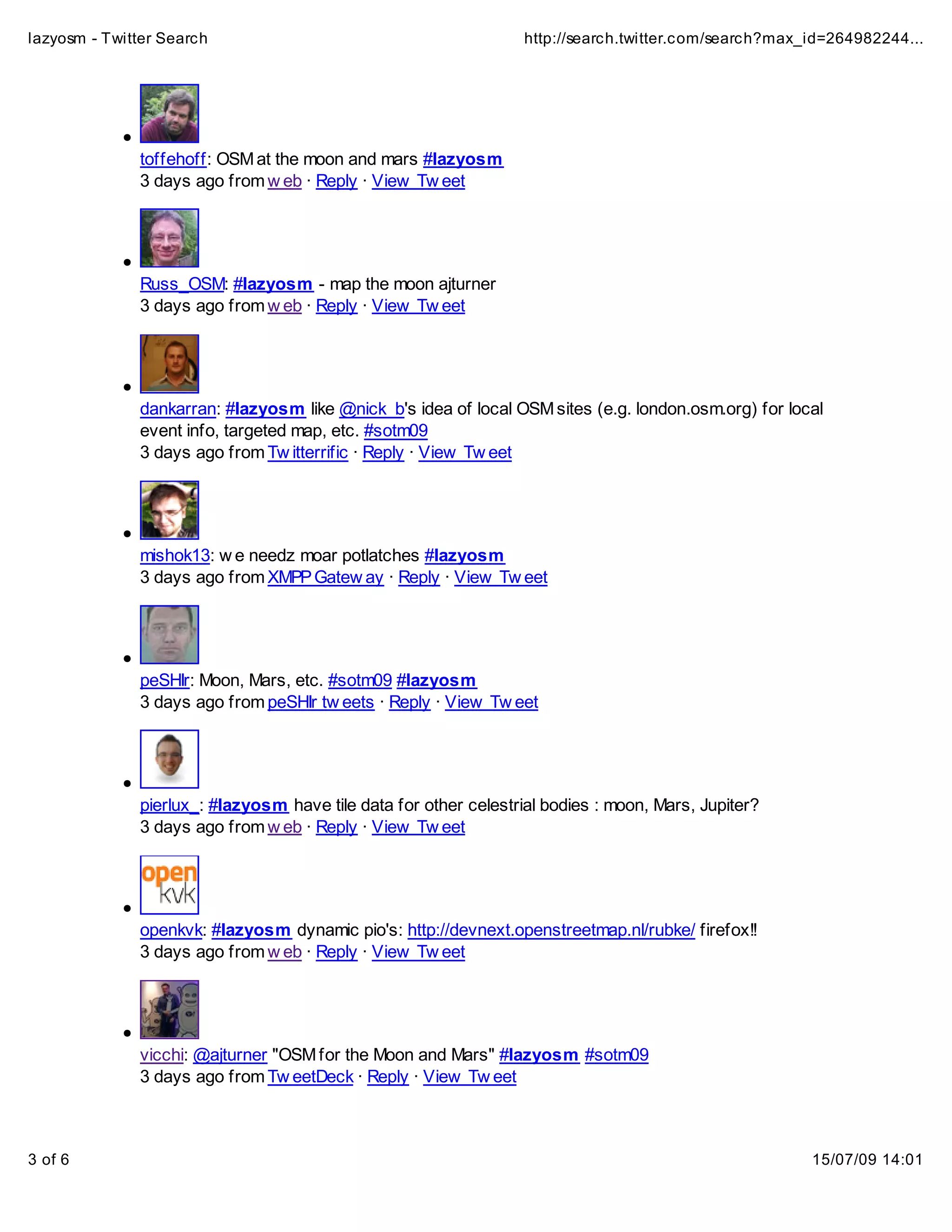 lazyosm - Twitter Search                                          http://search.twitter.com/search?max_id=264982244...




              toffehoff: OSM at the moon and mars #lazyosm
              3 days ago from w eb · Reply · View Tw eet




              Russ_OSM: #lazyosm - map the moon ajturner
              3 days ago from w eb · Reply · View Tw eet




              dankarran: #lazyosm like @nick_b's idea of local OSM sites (e.g. london.osm.org) for local
              event info, targeted map, etc. #sotm09
              3 days ago from Tw itterrific · Reply · View Tw eet




              mishok13: w e needz moar potlatches #lazyosm
              3 days ago from XMPP Gatew ay · Reply · View Tw eet




              peSHIr: Moon, Mars, etc. #sotm09 #lazyosm
              3 days ago from peSHIr tw eets · Reply · View Tw eet




              pierlux_: #lazyosm have tile data for other celestrial bodies : moon, Mars, Jupiter?
              3 days ago from w eb · Reply · View Tw eet




              openkvk: #lazyosm dynamic pio's: http://devnext.openstreetmap.nl/rubke/ firefox!!
              3 days ago from w eb · Reply · View Tw eet




              vicchi: @ajturner "OSM for the Moon and Mars" #lazyosm #sotm09
              3 days ago from Tw eetDeck · Reply · View Tw eet



3 of 6                                                                                                 15/07/09 14:01
 