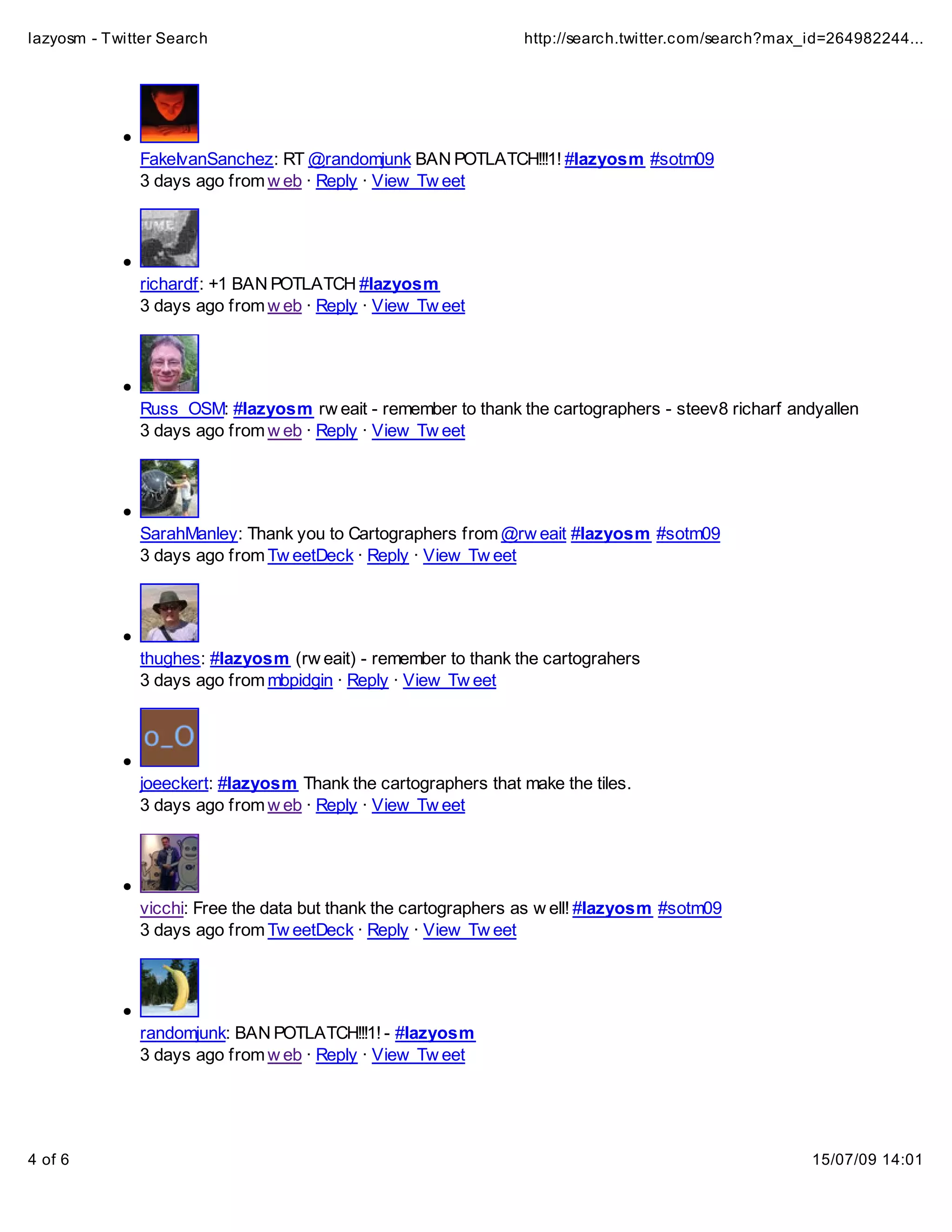 lazyosm - Twitter Search                                        http://search.twitter.com/search?max_id=264982244...




              FakeIvanSanchez: RT @randomjunk BAN POTLATCH!!!1! #lazyosm #sotm09
              3 days ago from w eb · Reply · View Tw eet




              richardf: +1 BAN POTLATCH #lazyosm
              3 days ago from w eb · Reply · View Tw eet




              Russ_OSM: #lazyosm rw eait - remember to thank the cartographers - steev8 richarf andyallen
              3 days ago from w eb · Reply · View Tw eet




              SarahManley: Thank you to Cartographers from @rw eait #lazyosm #sotm09
              3 days ago from Tw eetDeck · Reply · View Tw eet




              thughes: #lazyosm (rw eait) - remember to thank the cartograhers
              3 days ago from mbpidgin · Reply · View Tw eet




              joeeckert: #lazyosm Thank the cartographers that make the tiles.
              3 days ago from w eb · Reply · View Tw eet




              vicchi: Free the data but thank the cartographers as w ell! #lazyosm #sotm09
              3 days ago from Tw eetDeck · Reply · View Tw eet




              randomjunk: BAN POTLATCH!!!1! - #lazyosm
              3 days ago from w eb · Reply · View Tw eet




4 of 6                                                                                               15/07/09 14:01
 