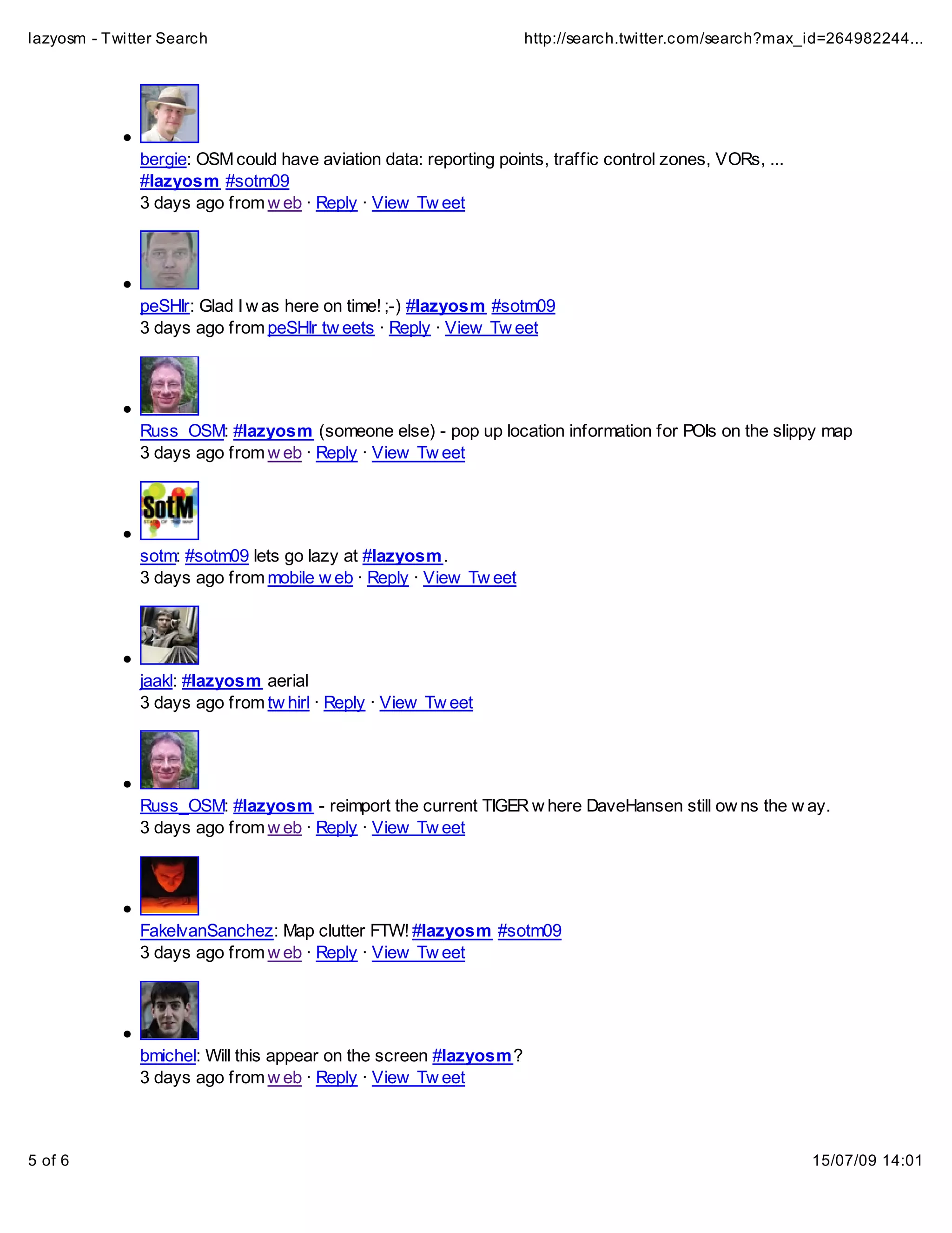 lazyosm - Twitter Search                                          http://search.twitter.com/search?max_id=264982244...




              bergie: OSM could have aviation data: reporting points, traffic control zones, VORs, ...
              #lazyosm #sotm09
              3 days ago from w eb · Reply · View Tw eet




              peSHIr: Glad I w as here on time! ;-) #lazyosm #sotm09
              3 days ago from peSHIr tw eets · Reply · View Tw eet




              Russ_OSM: #lazyosm (someone else) - pop up location information for POIs on the slippy map
              3 days ago from w eb · Reply · View Tw eet




              sotm: #sotm09 lets go lazy at #lazyosm.
              3 days ago from mobile w eb · Reply · View Tw eet




              jaakl: #lazyosm aerial
              3 days ago from tw hirl · Reply · View Tw eet




              Russ_OSM: #lazyosm - reimport the current TIGER w here DaveHansen still ow ns the w ay.
              3 days ago from w eb · Reply · View Tw eet




              FakeIvanSanchez: Map clutter FTW! #lazyosm #sotm09
              3 days ago from w eb · Reply · View Tw eet




              bmichel: Will this appear on the screen #lazyosm?
              3 days ago from w eb · Reply · View Tw eet



5 of 6                                                                                                   15/07/09 14:01
 
