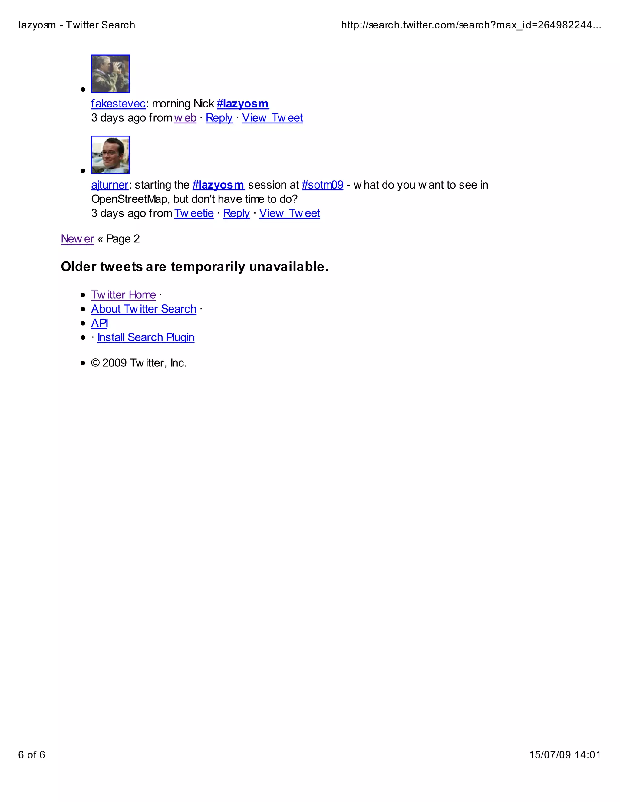 lazyosm - Twitter Search                                         http://search.twitter.com/search?max_id=264982244...




              fakestevec: morning Nick #lazyosm
              3 days ago from w eb · Reply · View Tw eet




              ajturner: starting the #lazyosm session at #sotm09 - w hat do you w ant to see in
              OpenStreetMap, but don't have time to do?
              3 days ago from Tw eetie · Reply · View Tw eet

         New er « Page 2

         Older tweets are temporarily unavailable.

              Tw itter Home ·
              About Tw itter Search ·
              API
              · Install Search Plugin

              © 2009 Tw itter, Inc.




6 of 6                                                                                                15/07/09 14:01
 