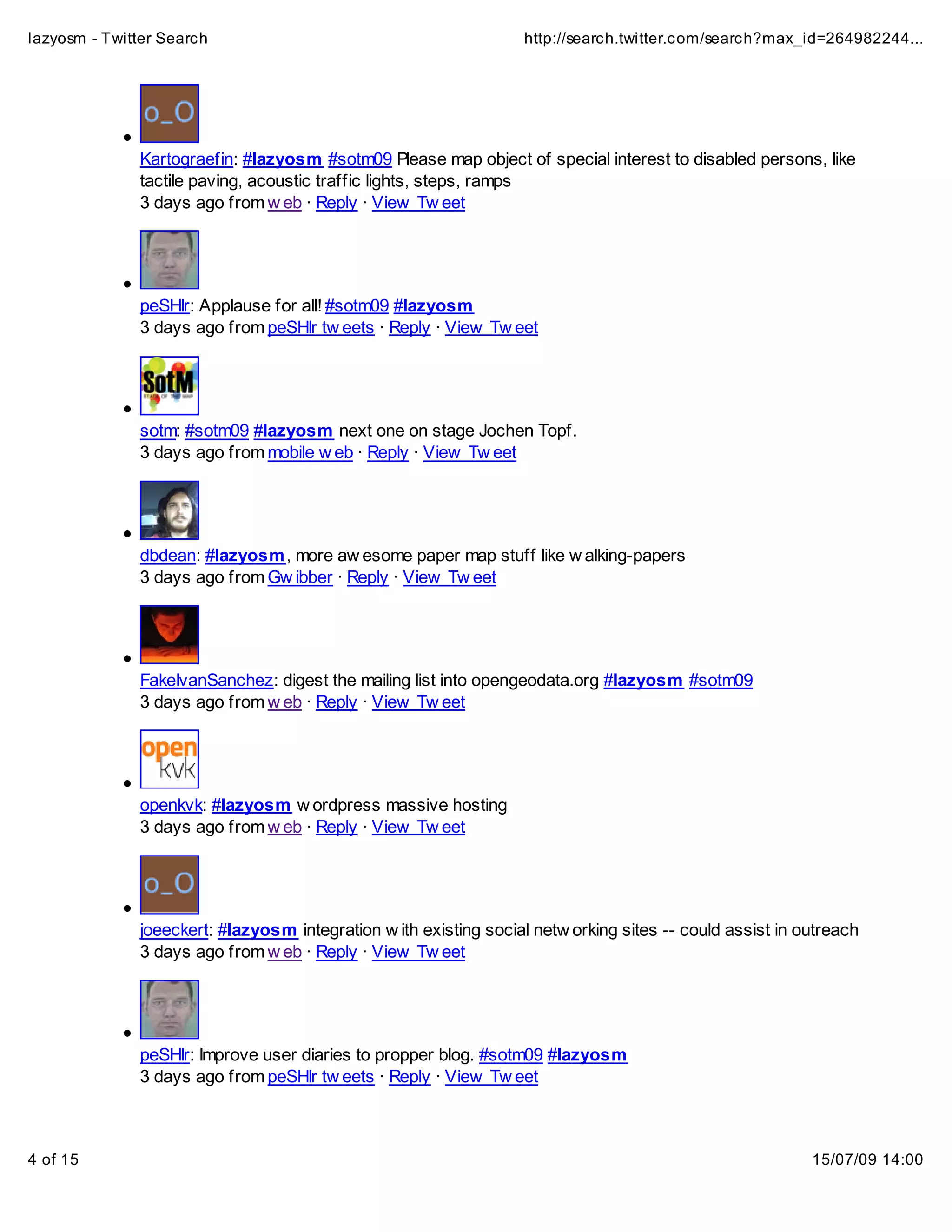 lazyosm - Twitter Search                                          http://search.twitter.com/search?max_id=264982244...




              Kartograefin: #lazyosm #sotm09 Please map object of special interest to disabled persons, like
              tactile paving, acoustic traffic lights, steps, ramps
              3 days ago from w eb · Reply · View Tw eet




              peSHIr: Applause for all! #sotm09 #lazyosm
              3 days ago from peSHIr tw eets · Reply · View Tw eet




              sotm: #sotm09 #lazyosm next one on stage Jochen Topf.
              3 days ago from mobile w eb · Reply · View Tw eet




              dbdean: #lazyosm, more aw esome paper map stuff like w alking-papers
              3 days ago from Gw ibber · Reply · View Tw eet




              FakeIvanSanchez: digest the mailing list into opengeodata.org #lazyosm #sotm09
              3 days ago from w eb · Reply · View Tw eet




              openkvk: #lazyosm w ordpress massive hosting
              3 days ago from w eb · Reply · View Tw eet




              joeeckert: #lazyosm integration w ith existing social netw orking sites -- could assist in outreach
              3 days ago from w eb · Reply · View Tw eet




              peSHIr: Improve user diaries to propper blog. #sotm09 #lazyosm
              3 days ago from peSHIr tw eets · Reply · View Tw eet



4 of 15                                                                                                   15/07/09 14:00
 