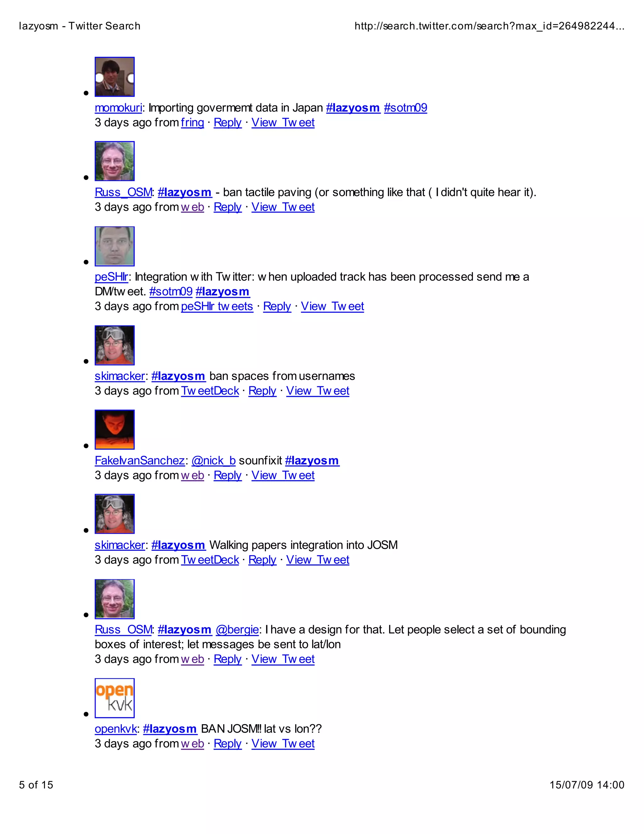lazyosm - Twitter Search                                          http://search.twitter.com/search?max_id=264982244...




              momokuri: Importing govermemt data in Japan #lazyosm #sotm09
              3 days ago from fring · Reply · View Tw eet




              Russ_OSM: #lazyosm - ban tactile paving (or something like that ( I didn't quite hear it).
              3 days ago from w eb · Reply · View Tw eet




              peSHIr: Integration w ith Tw itter: w hen uploaded track has been processed send me a
              DM/tw eet. #sotm09 #lazyosm
              3 days ago from peSHIr tw eets · Reply · View Tw eet




              skimacker: #lazyosm ban spaces from usernames
              3 days ago from Tw eetDeck · Reply · View Tw eet




              FakeIvanSanchez: @nick_b sounfixit #lazyosm
              3 days ago from w eb · Reply · View Tw eet




              skimacker: #lazyosm Walking papers integration into JOSM
              3 days ago from Tw eetDeck · Reply · View Tw eet




              Russ_OSM: #lazyosm @bergie: I have a design for that. Let people select a set of bounding
              boxes of interest; let messages be sent to lat/lon
              3 days ago from w eb · Reply · View Tw eet




              openkvk: #lazyosm BAN JOSM!! lat vs lon??
              3 days ago from w eb · Reply · View Tw eet


5 of 15                                                                                                    15/07/09 14:00
 