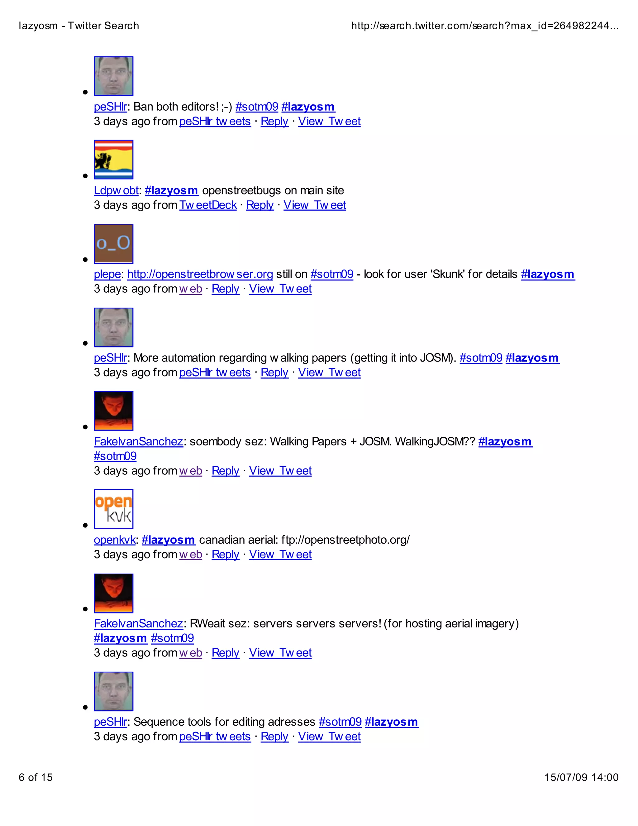 lazyosm - Twitter Search                                          http://search.twitter.com/search?max_id=264982244...




              peSHIr: Ban both editors! ;-) #sotm09 #lazyosm
              3 days ago from peSHIr tw eets · Reply · View Tw eet




              Ldpw obt: #lazyosm openstreetbugs on main site
              3 days ago from Tw eetDeck · Reply · View Tw eet




              plepe: http://openstreetbrow ser.org still on #sotm09 - look for user 'Skunk' for details #lazyosm
              3 days ago from w eb · Reply · View Tw eet




              peSHIr: More automation regarding w alking papers (getting it into JOSM). #sotm09 #lazyosm
              3 days ago from peSHIr tw eets · Reply · View Tw eet




              FakeIvanSanchez: soembody sez: Walking Papers + JOSM. WalkingJOSM?? #lazyosm
              #sotm09
              3 days ago from w eb · Reply · View Tw eet




              openkvk: #lazyosm canadian aerial: ftp://openstreetphoto.org/
              3 days ago from w eb · Reply · View Tw eet




              FakeIvanSanchez: RWeait sez: servers servers servers! (for hosting aerial imagery)
              #lazyosm #sotm09
              3 days ago from w eb · Reply · View Tw eet




              peSHIr: Sequence tools for editing adresses #sotm09 #lazyosm
              3 days ago from peSHIr tw eets · Reply · View Tw eet


6 of 15                                                                                                  15/07/09 14:00
 