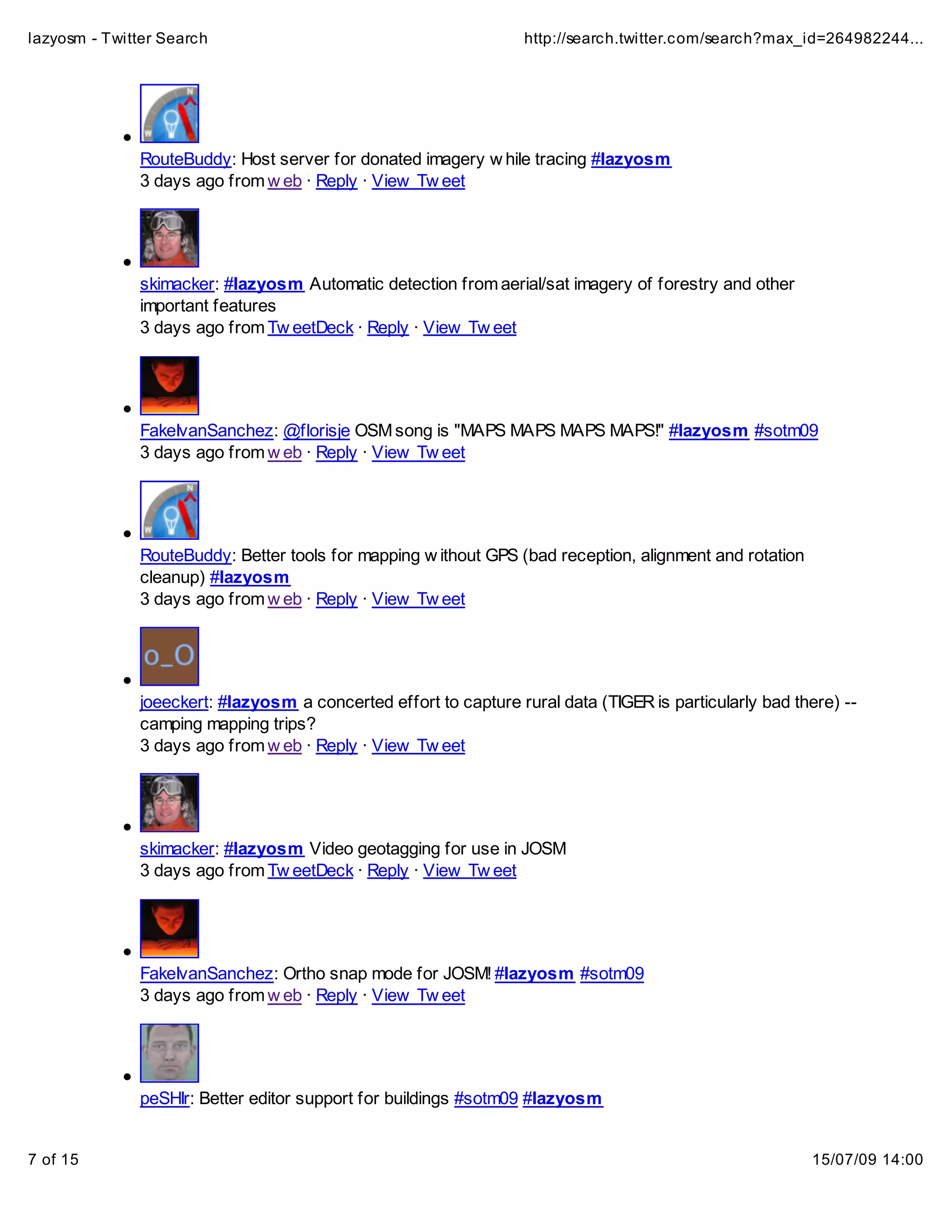 lazyosm - Twitter Search                                          http://search.twitter.com/search?max_id=264982244...




              RouteBuddy: Host server for donated imagery w hile tracing #lazyosm
              3 days ago from w eb · Reply · View Tw eet




              skimacker: #lazyosm Automatic detection from aerial/sat imagery of forestry and other
              important features
              3 days ago from Tw eetDeck · Reply · View Tw eet




              FakeIvanSanchez: @florisje OSM song is "MAPS MAPS MAPS MAPS!" #lazyosm #sotm09
              3 days ago from w eb · Reply · View Tw eet




              RouteBuddy: Better tools for mapping w ithout GPS (bad reception, alignment and rotation
              cleanup) #lazyosm
              3 days ago from w eb · Reply · View Tw eet




              joeeckert: #lazyosm a concerted effort to capture rural data (TIGER is particularly bad there) --
              camping mapping trips?
              3 days ago from w eb · Reply · View Tw eet




              skimacker: #lazyosm Video geotagging for use in JOSM
              3 days ago from Tw eetDeck · Reply · View Tw eet




              FakeIvanSanchez: Ortho snap mode for JOSM! #lazyosm #sotm09
              3 days ago from w eb · Reply · View Tw eet




              peSHIr: Better editor support for buildings #sotm09 #lazyosm


7 of 15                                                                                                  15/07/09 14:00
 
