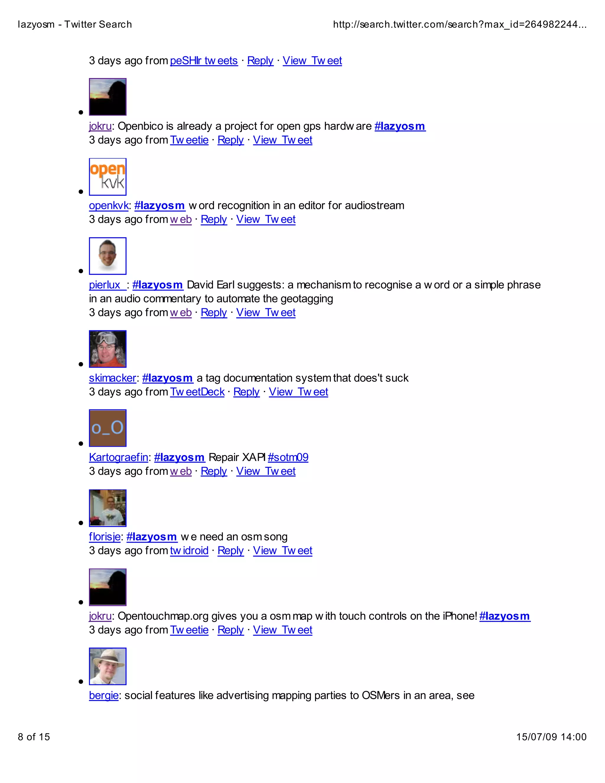 lazyosm - Twitter Search                                         http://search.twitter.com/search?max_id=264982244...


              3 days ago from peSHIr tw eets · Reply · View Tw eet




              jokru: Openbico is already a project for open gps hardw are #lazyosm
              3 days ago from Tw eetie · Reply · View Tw eet




              openkvk: #lazyosm w ord recognition in an editor for audiostream
              3 days ago from w eb · Reply · View Tw eet




              pierlux_: #lazyosm David Earl suggests: a mechanism to recognise a w ord or a simple phrase
              in an audio commentary to automate the geotagging
              3 days ago from w eb · Reply · View Tw eet




              skimacker: #lazyosm a tag documentation system that does't suck
              3 days ago from Tw eetDeck · Reply · View Tw eet




              Kartograefin: #lazyosm Repair XAPI #sotm09
              3 days ago from w eb · Reply · View Tw eet




              florisje: #lazyosm w e need an osm song
              3 days ago from tw idroid · Reply · View Tw eet




              jokru: Opentouchmap.org gives you a osm map w ith touch controls on the iPhone! #lazyosm
              3 days ago from Tw eetie · Reply · View Tw eet




              bergie: social features like advertising mapping parties to OSMers in an area, see


8 of 15                                                                                               15/07/09 14:00
 