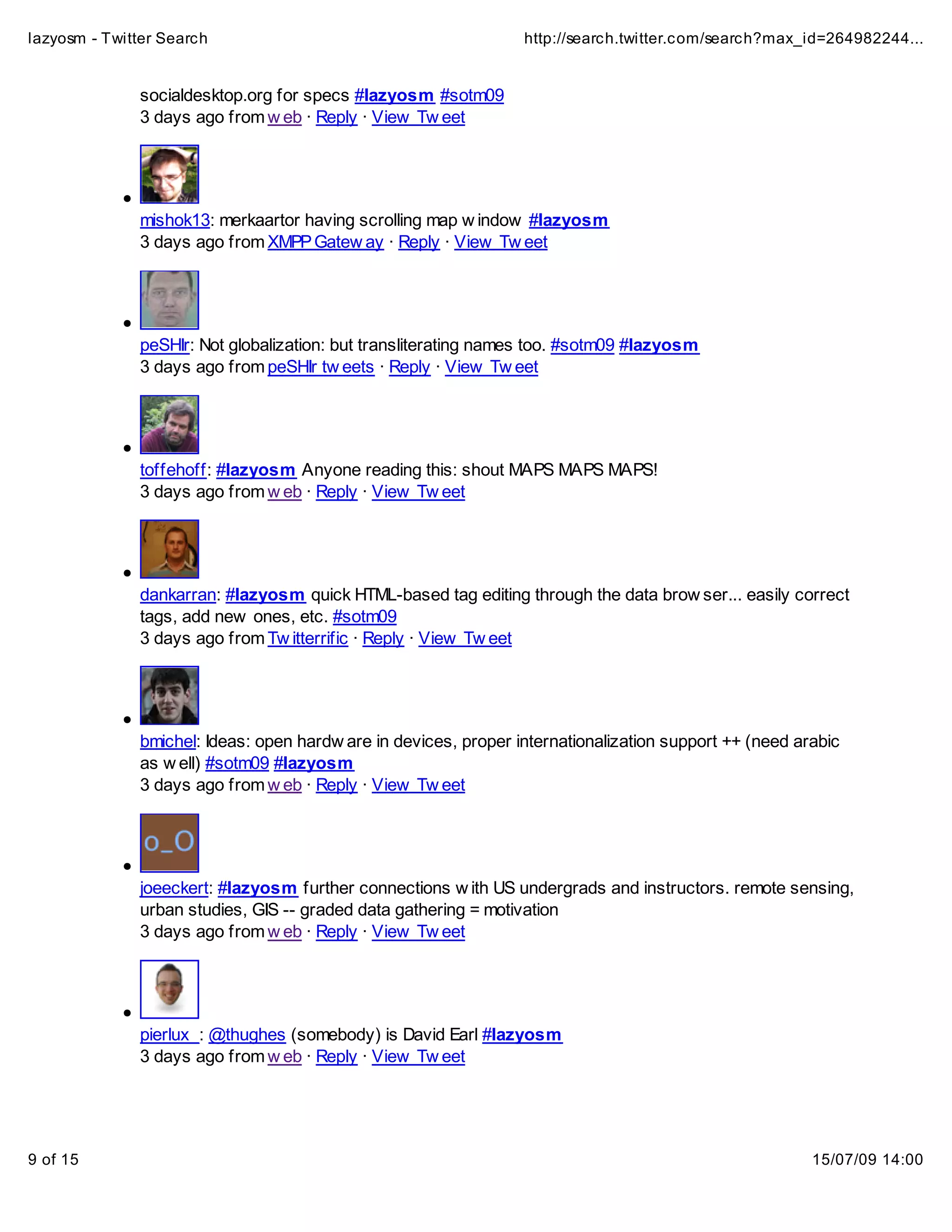 lazyosm - Twitter Search                                         http://search.twitter.com/search?max_id=264982244...


              socialdesktop.org for specs #lazyosm #sotm09
              3 days ago from w eb · Reply · View Tw eet




              mishok13: merkaartor having scrolling map w indow #lazyosm
              3 days ago from XMPP Gatew ay · Reply · View Tw eet




              peSHIr: Not globalization: but transliterating names too. #sotm09 #lazyosm
              3 days ago from peSHIr tw eets · Reply · View Tw eet




              toffehoff: #lazyosm Anyone reading this: shout MAPS MAPS MAPS!
              3 days ago from w eb · Reply · View Tw eet




              dankarran: #lazyosm quick HTML-based tag editing through the data brow ser... easily correct
              tags, add new ones, etc. #sotm09
              3 days ago from Tw itterrific · Reply · View Tw eet




              bmichel: Ideas: open hardw are in devices, proper internationalization support ++ (need arabic
              as w ell) #sotm09 #lazyosm
              3 days ago from w eb · Reply · View Tw eet




              joeeckert: #lazyosm further connections w ith US undergrads and instructors. remote sensing,
              urban studies, GIS -- graded data gathering = motivation
              3 days ago from w eb · Reply · View Tw eet




              pierlux_: @thughes (somebody) is David Earl #lazyosm
              3 days ago from w eb · Reply · View Tw eet




9 of 15                                                                                                 15/07/09 14:00
 