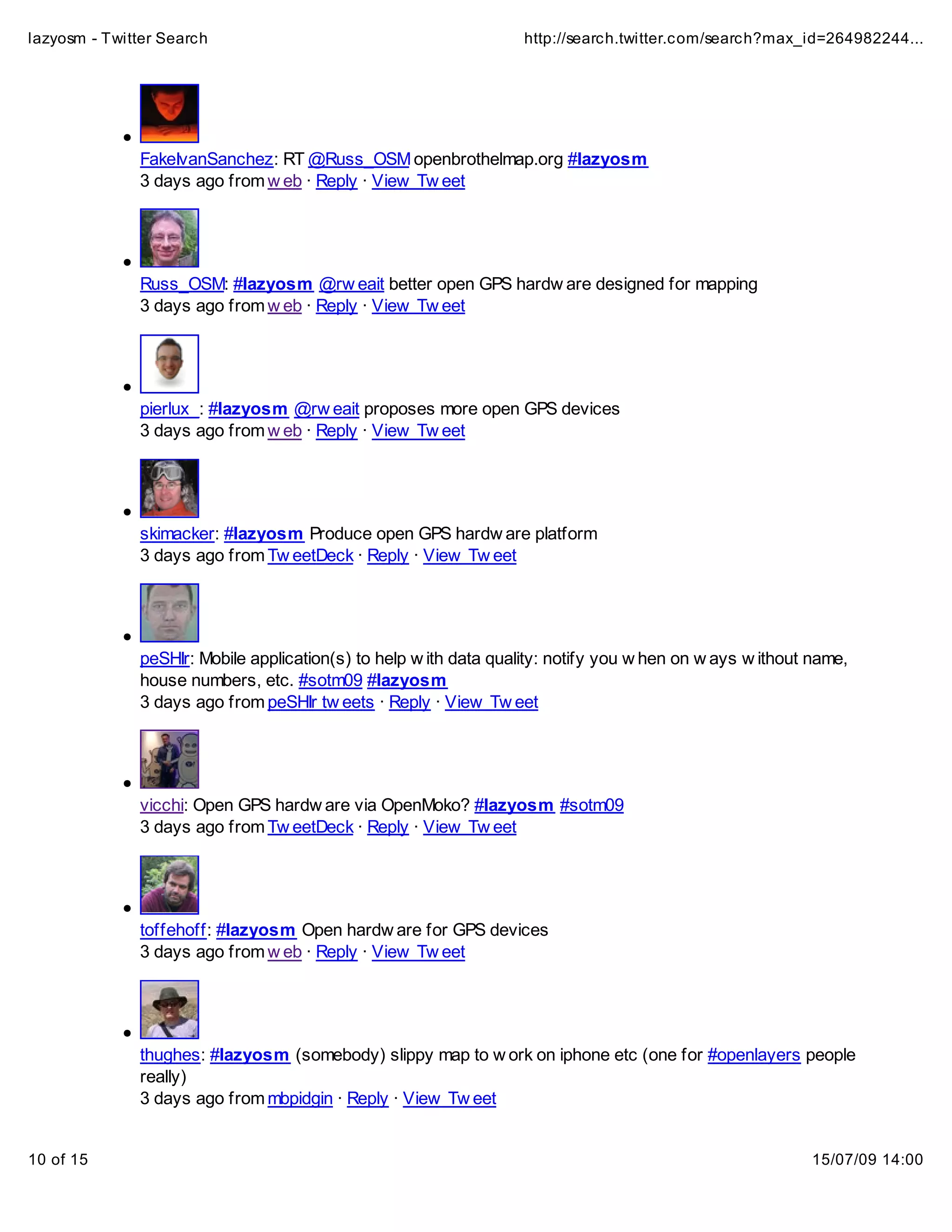 lazyosm - Twitter Search                                           http://search.twitter.com/search?max_id=264982244...




              FakeIvanSanchez: RT @Russ_OSM openbrothelmap.org #lazyosm
              3 days ago from w eb · Reply · View Tw eet




              Russ_OSM: #lazyosm @rw eait better open GPS hardw are designed for mapping
              3 days ago from w eb · Reply · View Tw eet




              pierlux_: #lazyosm @rw eait proposes more open GPS devices
              3 days ago from w eb · Reply · View Tw eet




              skimacker: #lazyosm Produce open GPS hardw are platform
              3 days ago from Tw eetDeck · Reply · View Tw eet




              peSHIr: Mobile application(s) to help w ith data quality: notify you w hen on w ays w ithout name,
              house numbers, etc. #sotm09 #lazyosm
              3 days ago from peSHIr tw eets · Reply · View Tw eet




              vicchi: Open GPS hardw are via OpenMoko? #lazyosm #sotm09
              3 days ago from Tw eetDeck · Reply · View Tw eet




              toffehoff: #lazyosm Open hardw are for GPS devices
              3 days ago from w eb · Reply · View Tw eet




              thughes: #lazyosm (somebody) slippy map to w ork on iphone etc (one for #openlayers people
              really)
              3 days ago from mbpidgin · Reply · View Tw eet


10 of 15                                                                                                   15/07/09 14:00
 