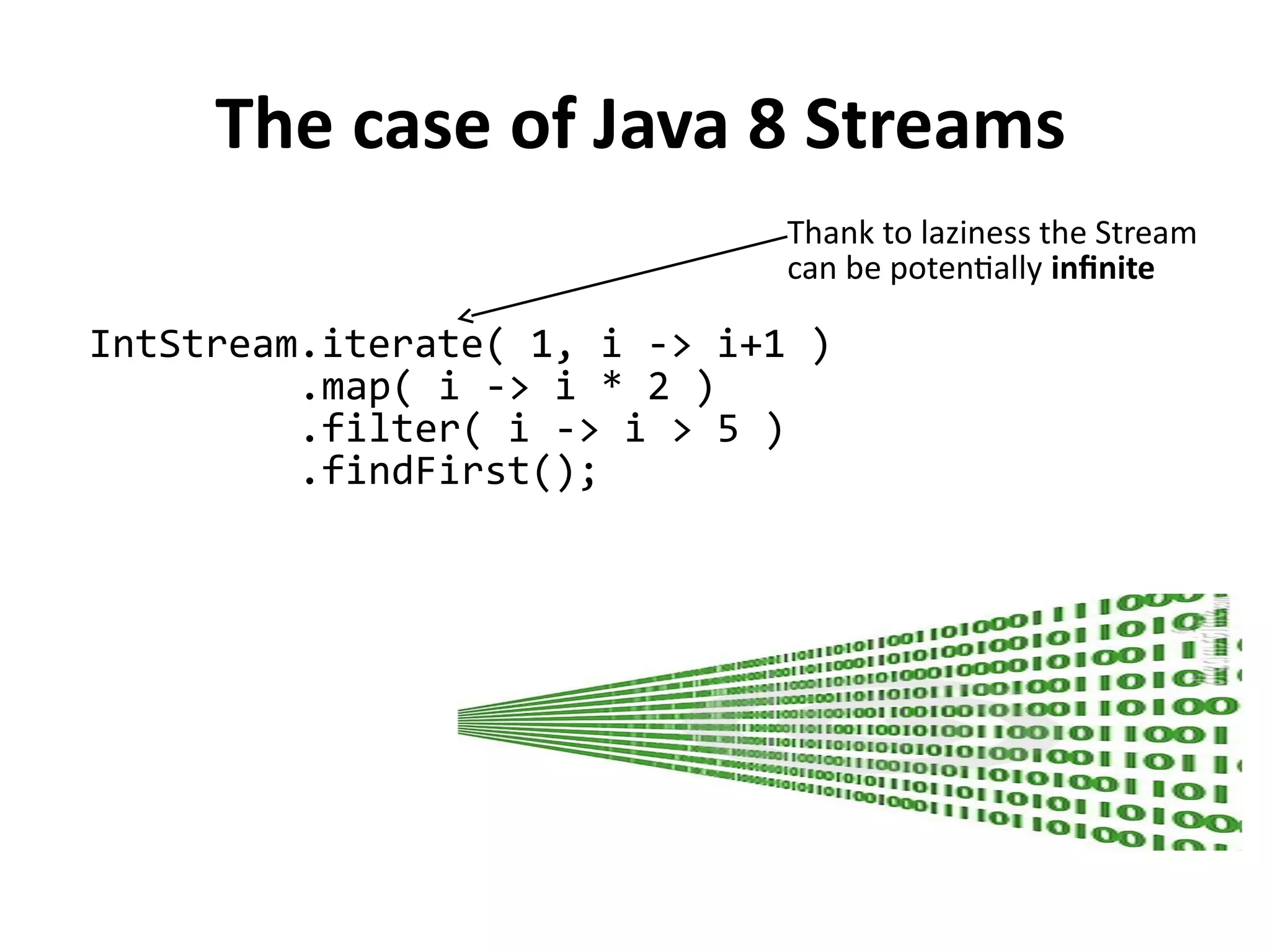 The case of Java 8 Streams
IntStream.iterate( 1, i -> i+1 )
.map( i -> i * 2 )
.filter( i -> i > 5 )
.findFirst();
Thank to laziness the Stream
can be potentially infinite
 