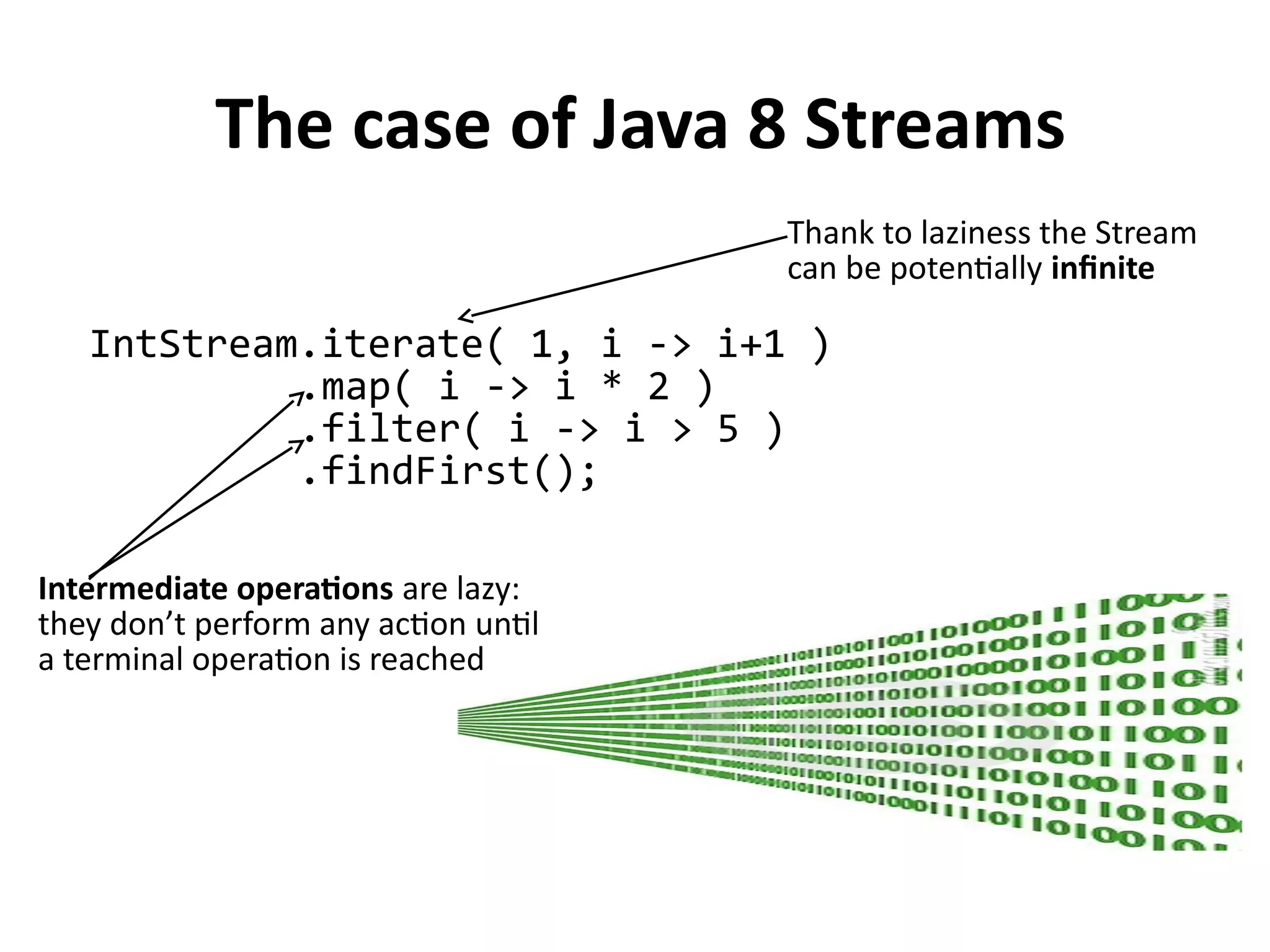 The case of Java 8 Streams
IntStream.iterate( 1, i -> i+1 )
.map( i -> i * 2 )
.filter( i -> i > 5 )
.findFirst();
Thank to laziness the Stream
can be potentially infinite
Intermediate operations are lazy:
they don’t perform any action until
a terminal operation is reached
 