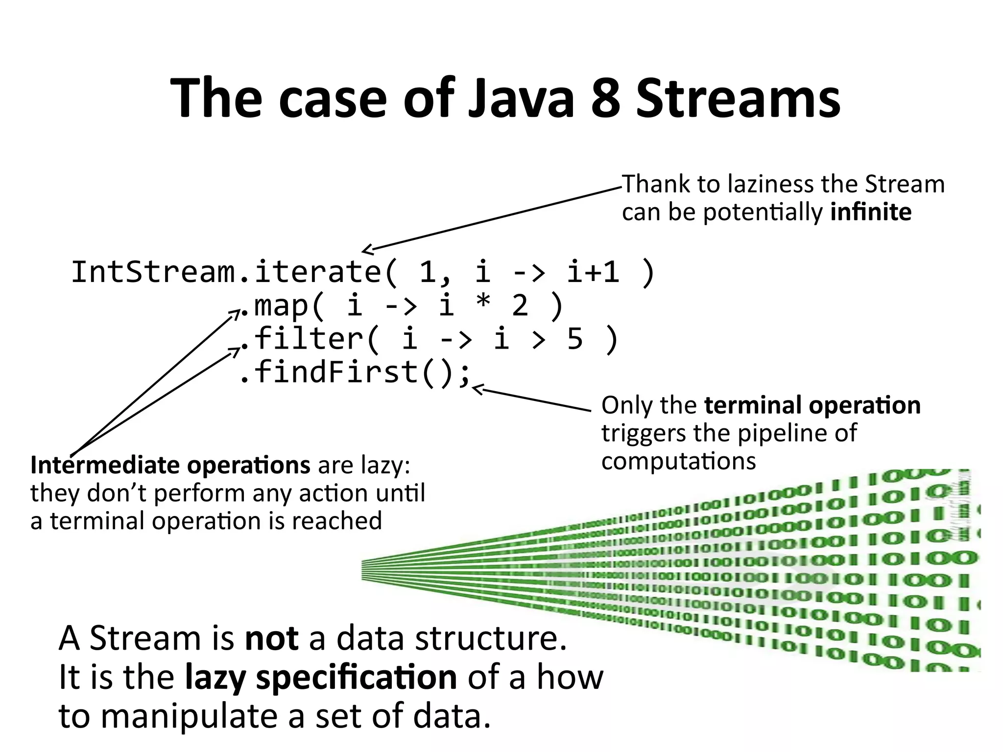 The case of Java 8 Streams
IntStream.iterate( 1, i -> i+1 )
.map( i -> i * 2 )
.filter( i -> i > 5 )
.findFirst();
Thank to laziness the Stream
can be potentially infinite
Intermediate operations are lazy:
they don’t perform any action until
a terminal operation is reached
Only the terminal operation
triggers the pipeline of
computations
A Stream is not a data structure.
It is the lazy specification of a how
to manipulate a set of data.
 