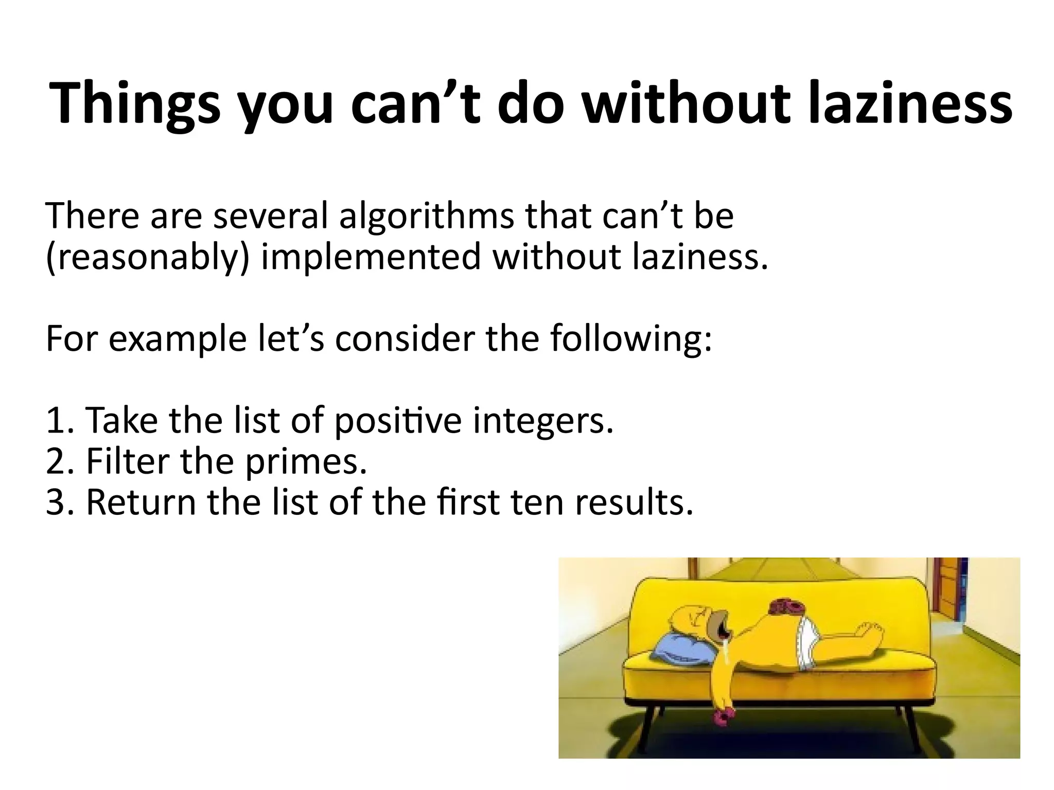 Things you can’t do without laziness
There are several algorithms that can’t be
(reasonably) implemented without laziness.
For example let’s consider the following:
1. Take the list of positive integers.
2. Filter the primes.
3. Return the list of the first ten results.
 