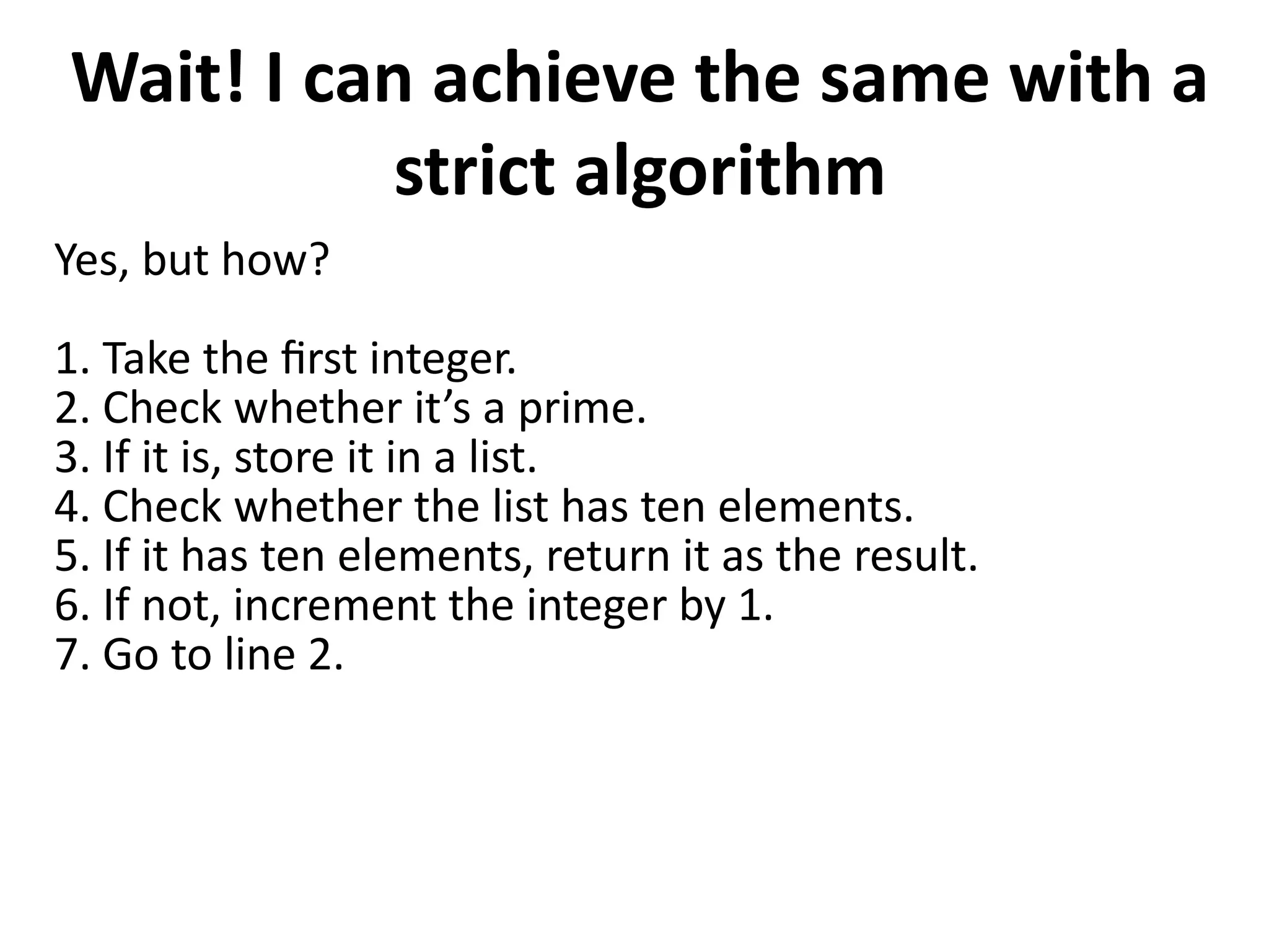 Wait! I can achieve the same with a
strict algorithm
Yes, but how?
1. Take the first integer.
2. Check whether it’s a prime.
3. If it is, store it in a list.
4. Check whether the list has ten elements.
5. If it has ten elements, return it as the result.
6. If not, increment the integer by 1.
7. Go to line 2.
 