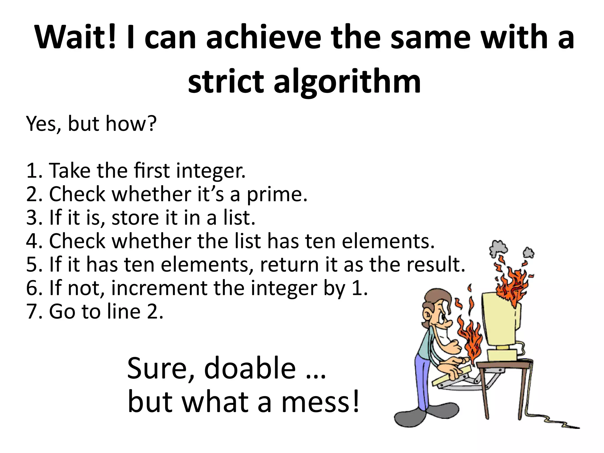 Wait! I can achieve the same with a
strict algorithm
Yes, but how?
1. Take the first integer.
2. Check whether it’s a prime.
3. If it is, store it in a list.
4. Check whether the list has ten elements.
5. If it has ten elements, return it as the result.
6. If not, increment the integer by 1.
7. Go to line 2.
Sure, doable …
but what a mess!
 
