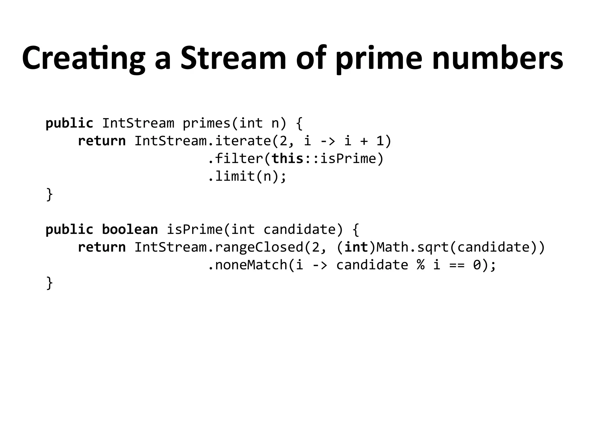 Creating a Stream of prime numbers
public IntStream primes(int n) {
return IntStream.iterate(2, i -> i + 1)
.filter(this::isPrime)
.limit(n);
}
public boolean isPrime(int candidate) {
return IntStream.rangeClosed(2, (int)Math.sqrt(candidate))
.noneMatch(i -> candidate % i == 0);
}
 