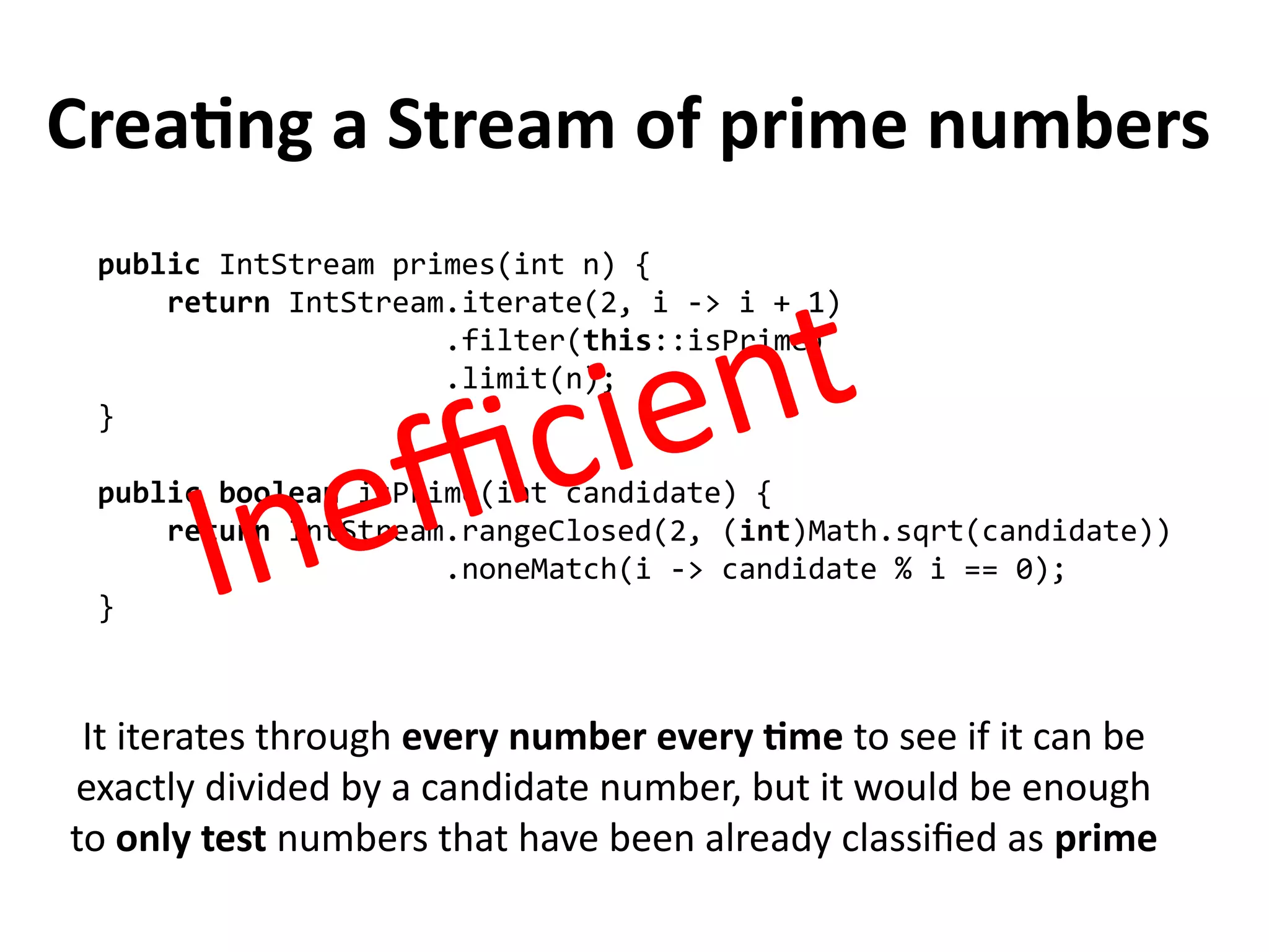 Creating a Stream of prime numbers
public IntStream primes(int n) {
return IntStream.iterate(2, i -> i + 1)
.filter(this::isPrime)
.limit(n);
}
public boolean isPrime(int candidate) {
return IntStream.rangeClosed(2, (int)Math.sqrt(candidate))
.noneMatch(i -> candidate % i == 0);
}
It iterates through every number every time to see if it can be
exactly divided by a candidate number, but it would be enough
to only test numbers that have been already classified as prime
Inefficient
 