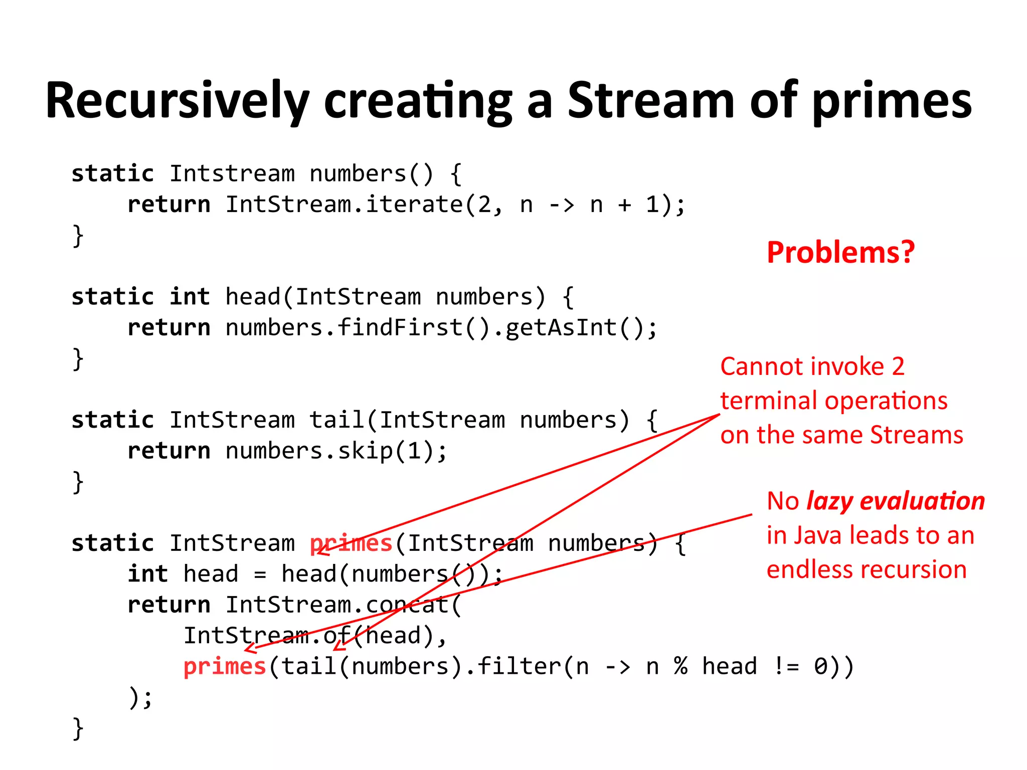 Recursively creating a Stream of primes
static Intstream numbers() {
return IntStream.iterate(2, n -> n + 1);
}
static int head(IntStream numbers) {
return numbers.findFirst().getAsInt();
}
static IntStream tail(IntStream numbers) {
return numbers.skip(1);
}
static IntStream primes(IntStream numbers) {
int head = head(numbers());
return IntStream.concat(
IntStream.of(head),
primes(tail(numbers).filter(n -> n % head != 0))
);
}
Cannot invoke 2
terminal operations
on the same Streams
Problems?
No lazy evaluation
in Java leads to an
endless recursion
 