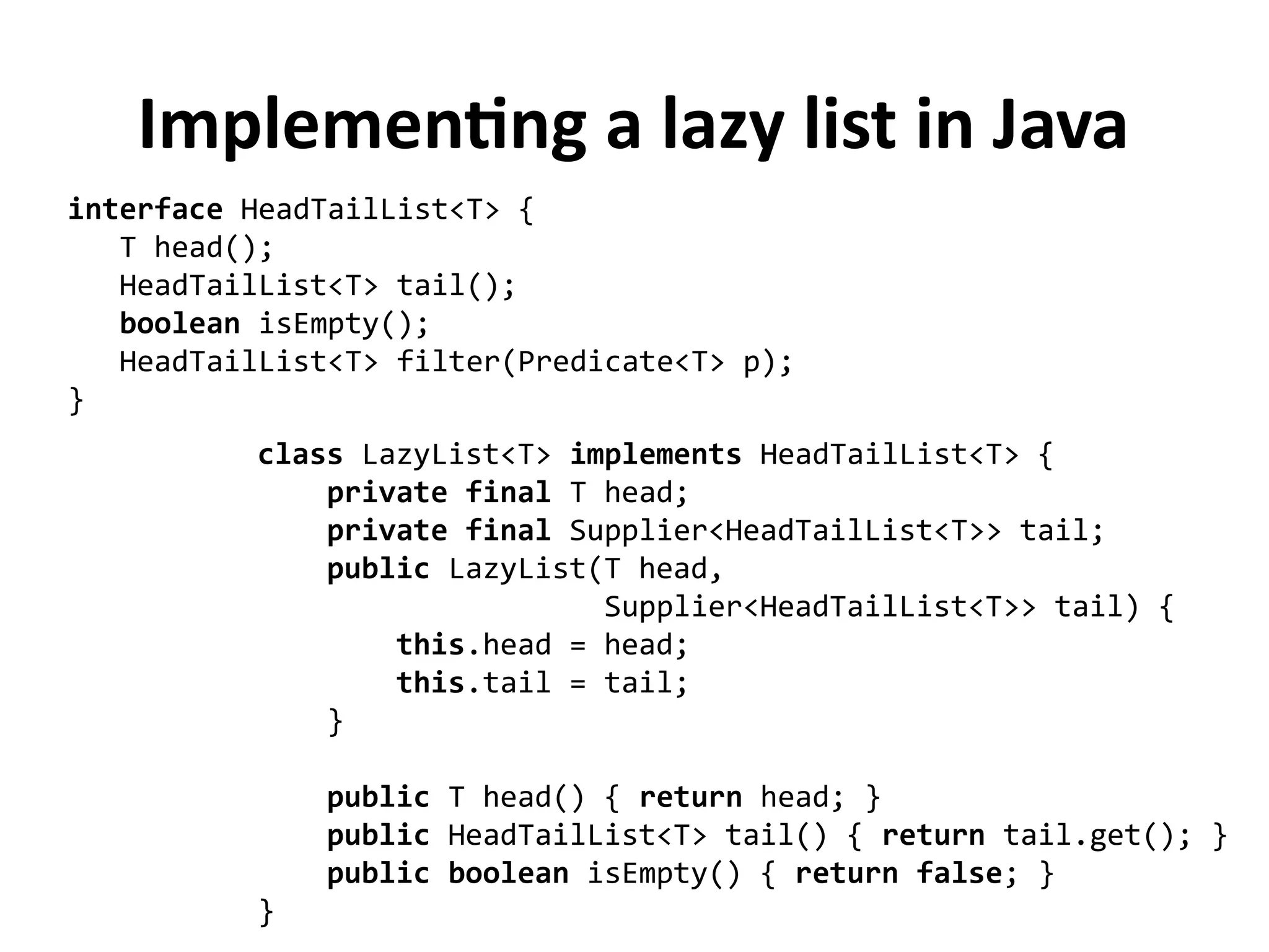 interface HeadTailList<T> {
T head();
HeadTailList<T> tail();
boolean isEmpty();
HeadTailList<T> filter(Predicate<T> p);
}
Implementing a lazy list in Java
class LazyList<T> implements HeadTailList<T> {
private final T head;
private final Supplier<HeadTailList<T>> tail;
public LazyList(T head,
Supplier<HeadTailList<T>> tail) {
this.head = head;
this.tail = tail;
}
public T head() { return head; }
public HeadTailList<T> tail() { return tail.get(); }
public boolean isEmpty() { return false; }
}
 