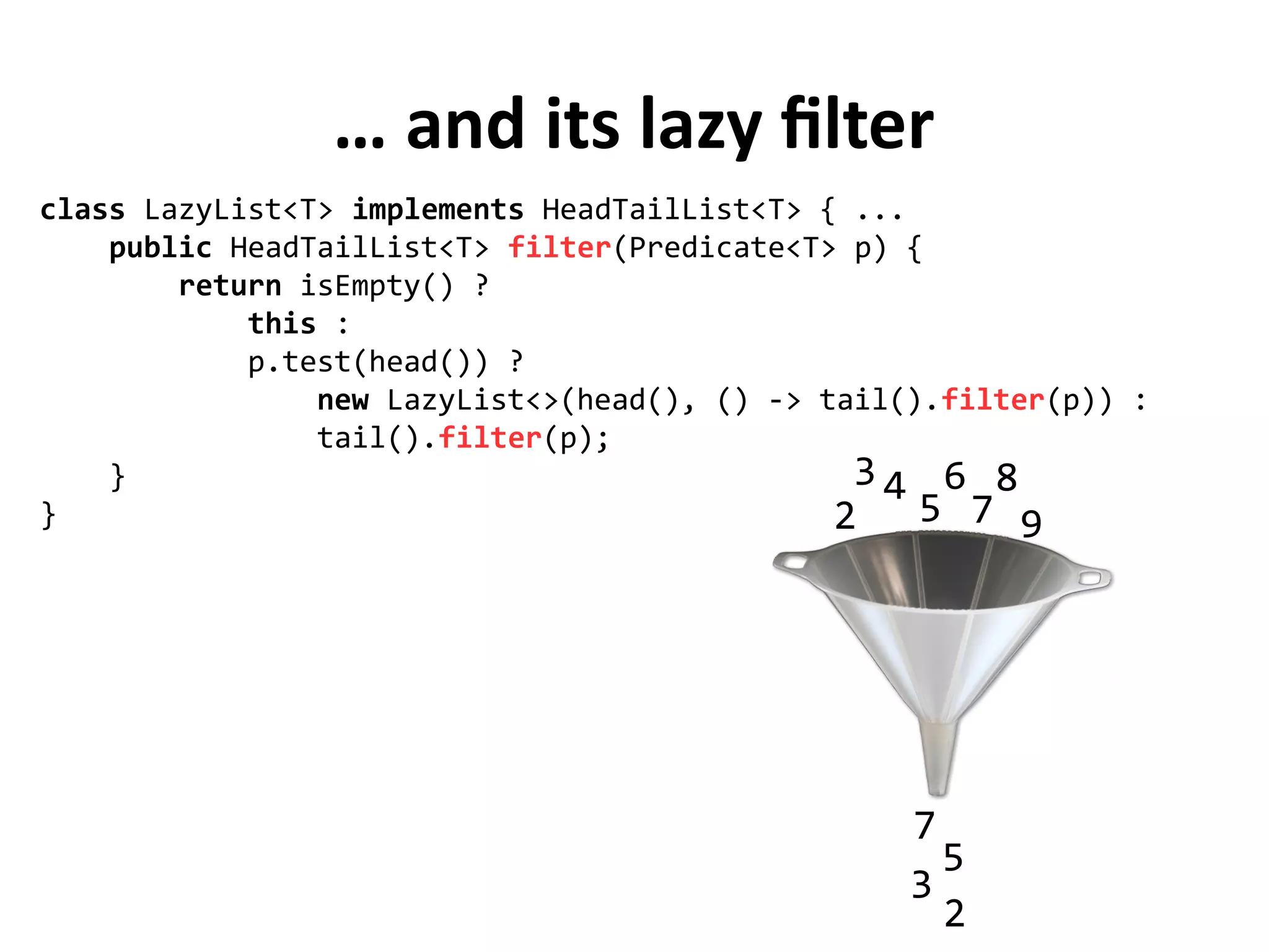 … and its lazy filter
class LazyList<T> implements HeadTailList<T> { ...
public HeadTailList<T> filter(Predicate<T> p) {
return isEmpty() ?
this :
p.test(head()) ?
new LazyList<>(head(), () -> tail().filter(p)) :
tail().filter(p);
}
} 2
3 4
5
6
7
8
9
2
3
5
7
 