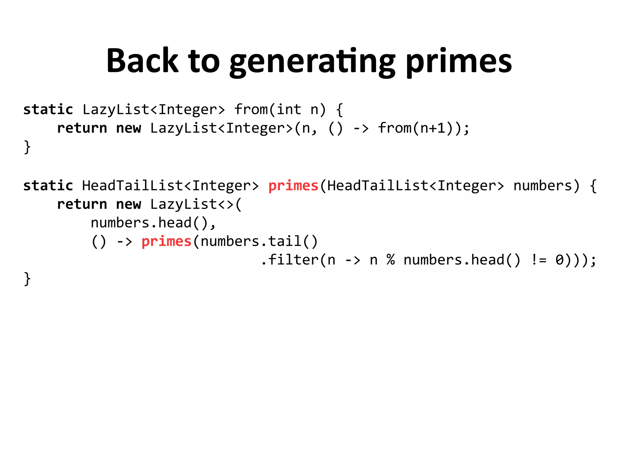 Back to generating primes
static HeadTailList<Integer> primes(HeadTailList<Integer> numbers) {
return new LazyList<>(
numbers.head(),
() -> primes(numbers.tail()
.filter(n -> n % numbers.head() != 0)));
}
static LazyList<Integer> from(int n) {
return new LazyList<Integer>(n, () -> from(n+1));
}
 