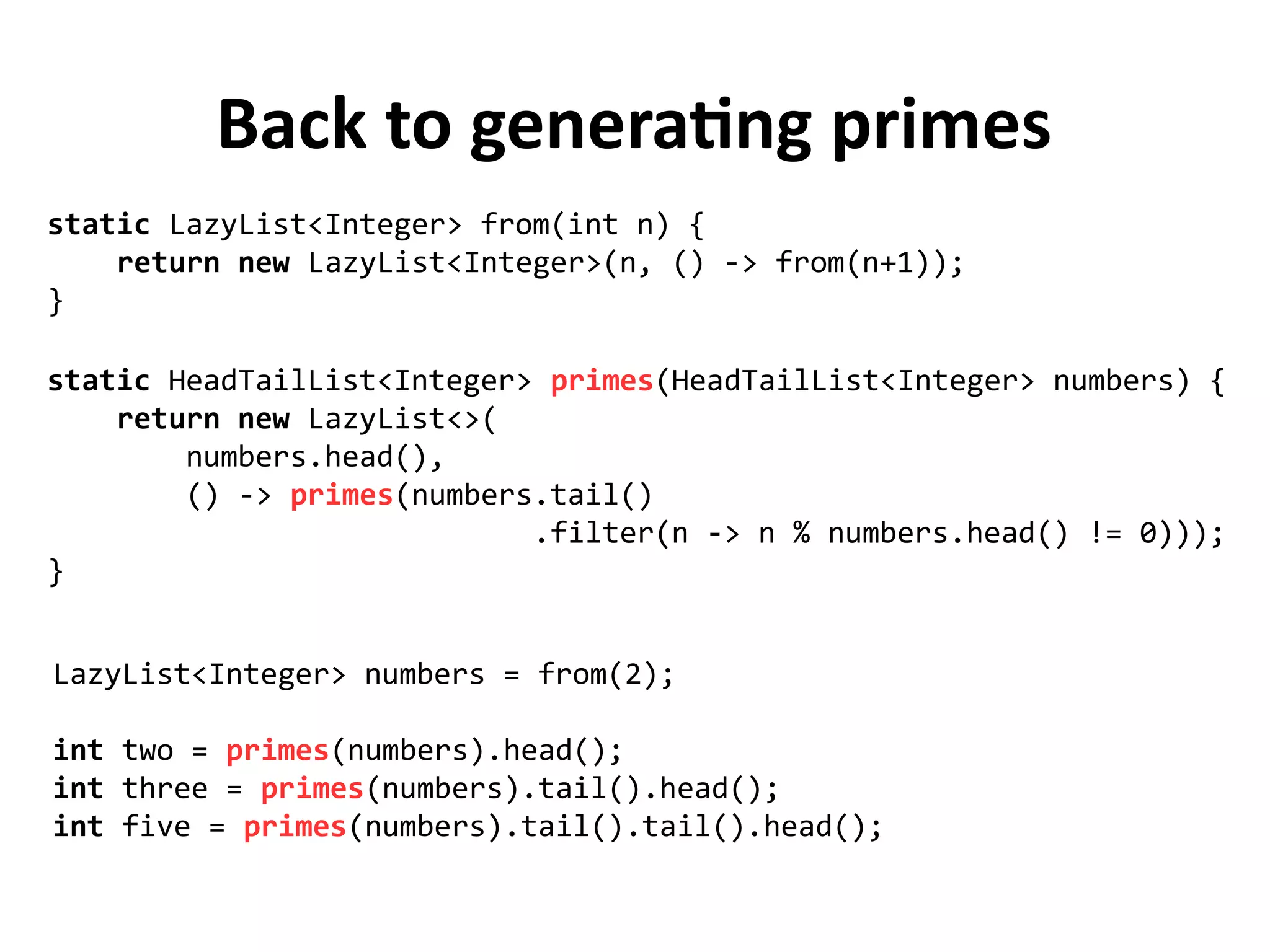 Back to generating primes
static HeadTailList<Integer> primes(HeadTailList<Integer> numbers) {
return new LazyList<>(
numbers.head(),
() -> primes(numbers.tail()
.filter(n -> n % numbers.head() != 0)));
}
static LazyList<Integer> from(int n) {
return new LazyList<Integer>(n, () -> from(n+1));
}
LazyList<Integer> numbers = from(2);
int two = primes(numbers).head();
int three = primes(numbers).tail().head();
int five = primes(numbers).tail().tail().head();
 