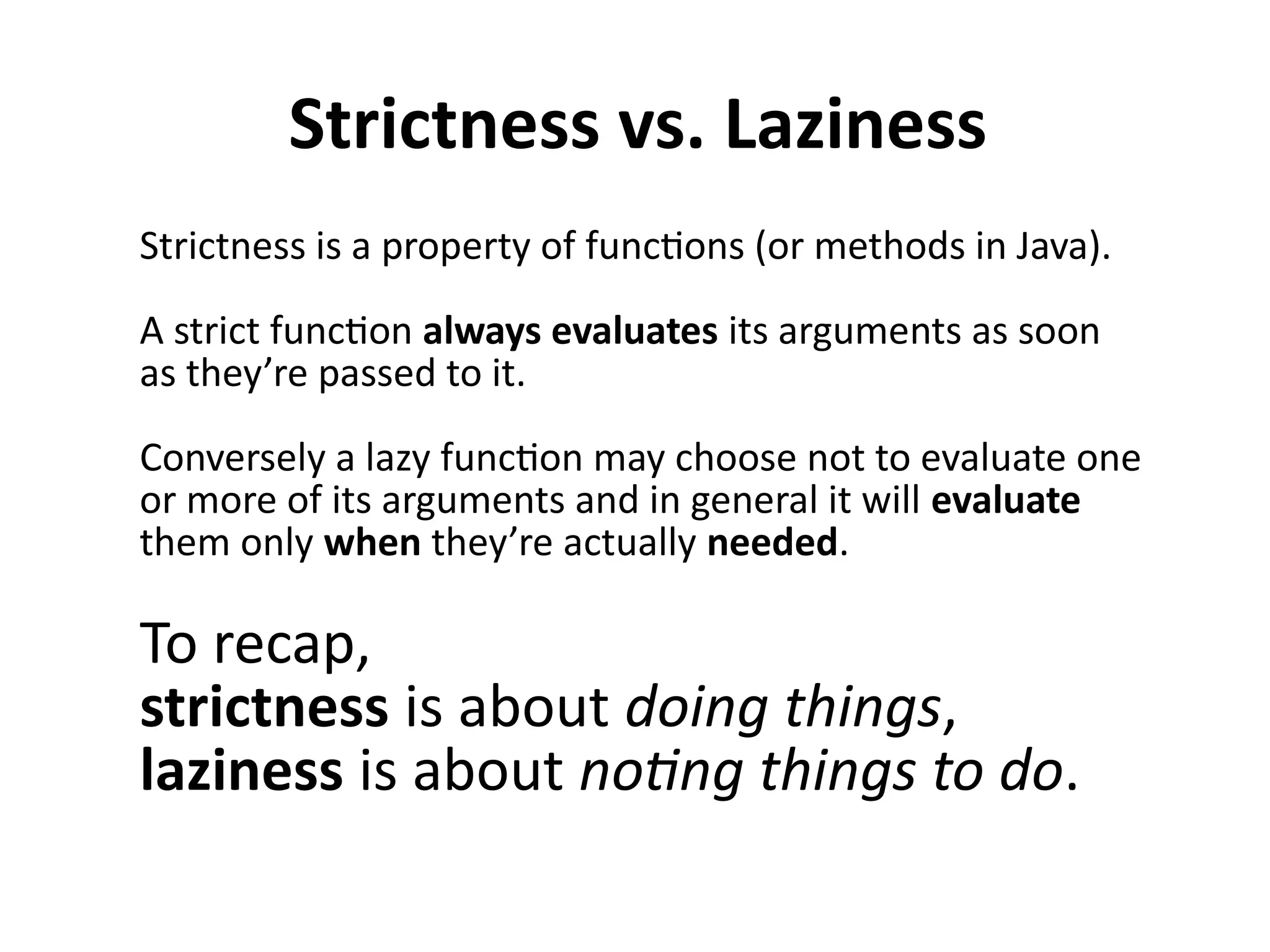 Strictness vs. Laziness
Strictness is a property of functions (or methods in Java).
A strict function always evaluates its arguments as soon
as they’re passed to it.
Conversely a lazy function may choose not to evaluate one
or more of its arguments and in general it will evaluate
them only when they’re actually needed.
To recap,
strictness is about doing things,
laziness is about noting things to do.
 
