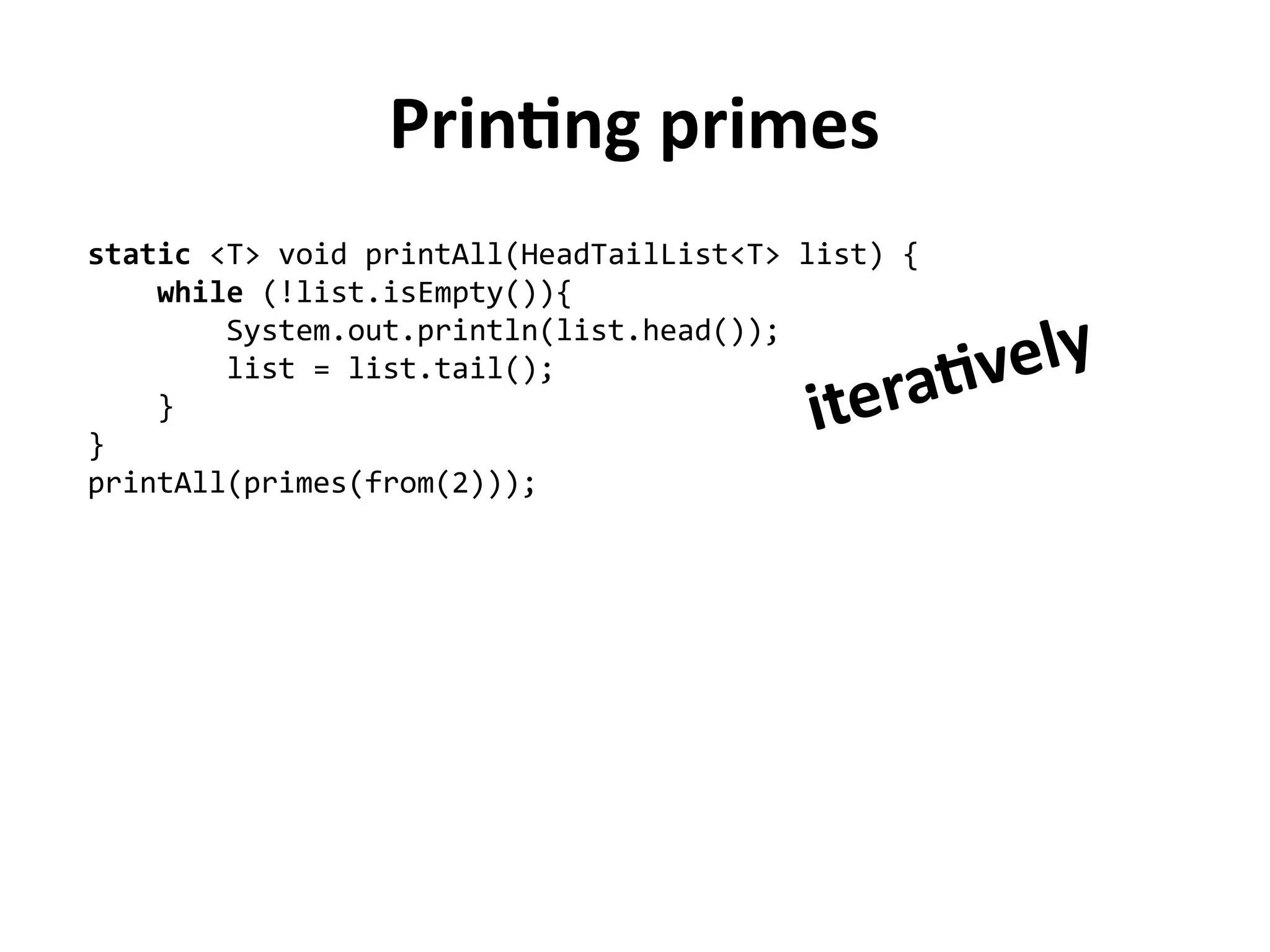 Printing primes
static <T> void printAll(HeadTailList<T> list) {
while (!list.isEmpty()){
System.out.println(list.head());
list = list.tail();
}
}
printAll(primes(from(2)));
iteratively
 