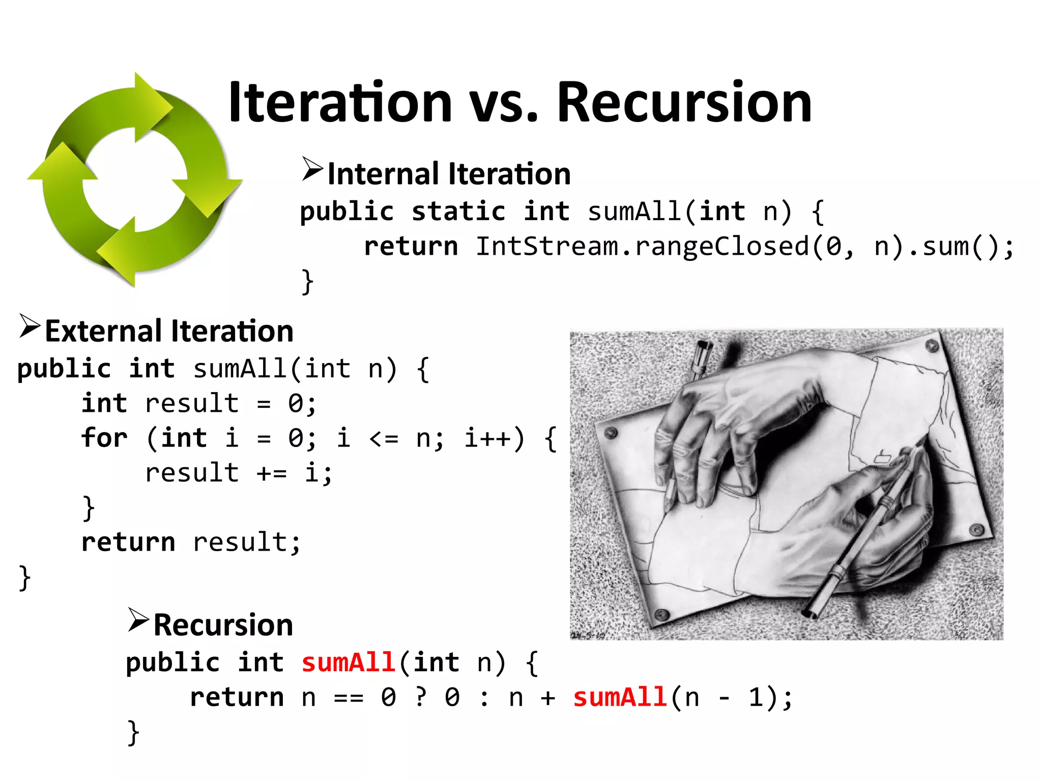Iteration vs. Recursion
External Iteration
public int sumAll(int n) {
int result = 0;
for (int i = 0; i <= n; i++) {
result += i;
}
return result;
}
Recursion
public int sumAll(int n) {
return n == 0 ? 0 : n + sumAll(n - 1);
}
Internal Iteration
public static int sumAll(int n) {
return IntStream.rangeClosed(0, n).sum();
}
 