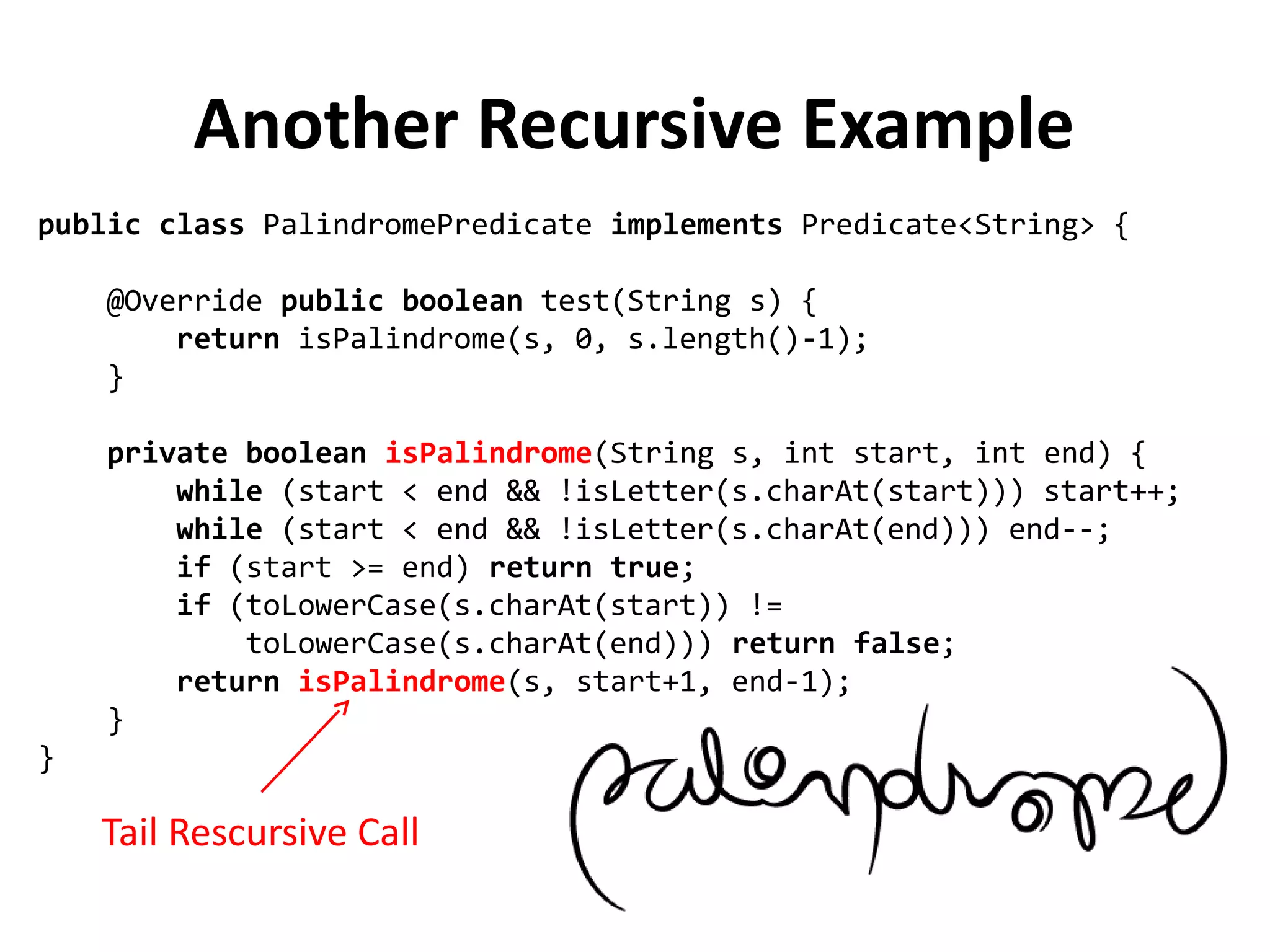 public class PalindromePredicate implements Predicate<String> {
@Override public boolean test(String s) {
return isPalindrome(s, 0, s.length()-1);
}
private boolean isPalindrome(String s, int start, int end) {
while (start < end && !isLetter(s.charAt(start))) start++;
while (start < end && !isLetter(s.charAt(end))) end--;
if (start >= end) return true;
if (toLowerCase(s.charAt(start)) !=
toLowerCase(s.charAt(end))) return false;
return isPalindrome(s, start+1, end-1);
}
}
Another Recursive Example
Tail Rescursive Call
 