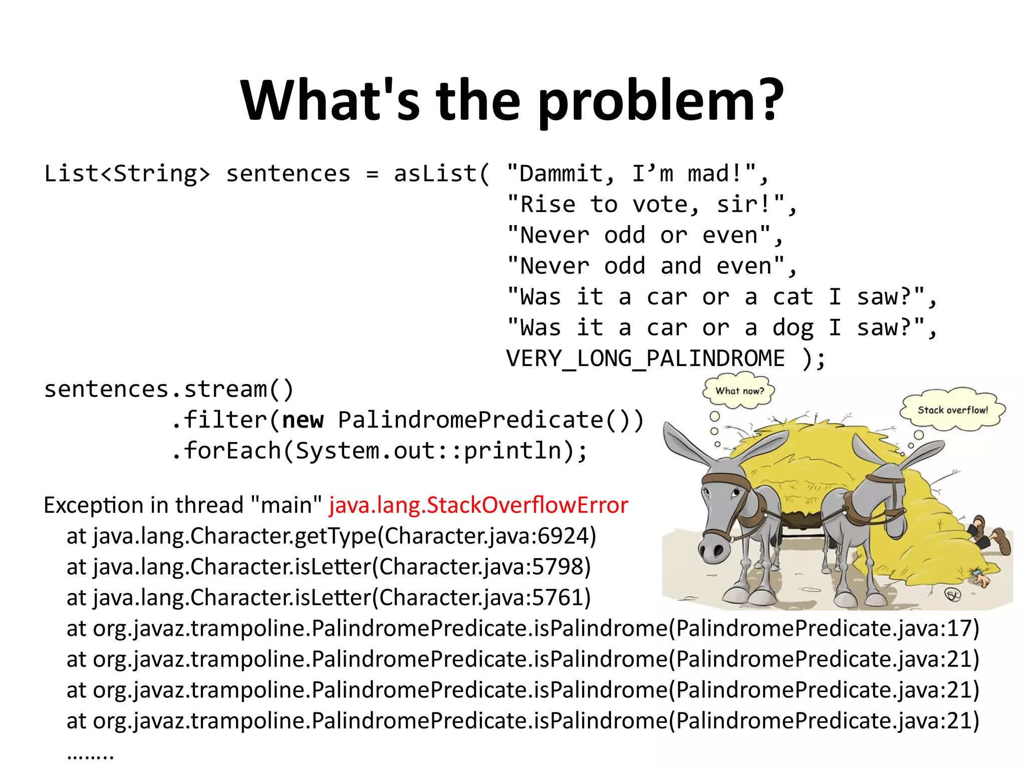 What's the problem?
List<String> sentences = asList( "Dammit, I’m mad!",
"Rise to vote, sir!",
"Never odd or even",
"Never odd and even",
"Was it a car or a cat I saw?",
"Was it a car or a dog I saw?",
VERY_LONG_PALINDROME );
sentences.stream()
.filter(new PalindromePredicate())
.forEach(System.out::println);
Exception in thread "main" java.lang.StackOverflowError
at java.lang.Character.getType(Character.java:6924)
at java.lang.Character.isLetter(Character.java:5798)
at java.lang.Character.isLetter(Character.java:5761)
at org.javaz.trampoline.PalindromePredicate.isPalindrome(PalindromePredicate.java:17)
at org.javaz.trampoline.PalindromePredicate.isPalindrome(PalindromePredicate.java:21)
at org.javaz.trampoline.PalindromePredicate.isPalindrome(PalindromePredicate.java:21)
at org.javaz.trampoline.PalindromePredicate.isPalindrome(PalindromePredicate.java:21)
……..
 