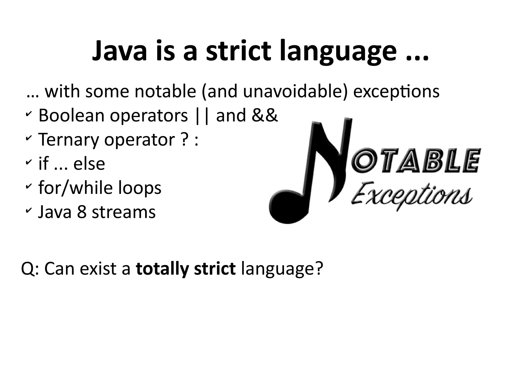 Java is a strict language ...
… with some notable (and unavoidable) exceptions
✔
Boolean operators || and &&
✔
Ternary operator ? :
✔
if ... else
✔
for/while loops
✔
Java 8 streams
Q: Can exist a totally strict language?
 